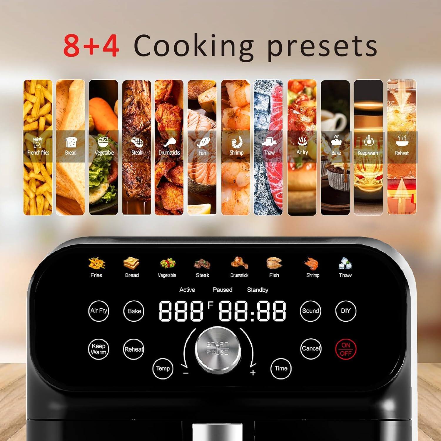 8+4 Cooking presets

French fries  
Bread  
Vegetable  
Steak  
Drumsticks  
Fish  
Shrimp  
Thaw  
Air fry  
Bake  
Keep warm  
Reheat  

Fries  
Bread  
Vegetable  
Steak  
Drumstick  
Fish  
Shrimp  
Thaw  
Air Fry  
Bake  
Keep Warm  
Reheat  

Active  
Paused  
Standby  

88:88  

Sound  
DIY  
Cancel  
ON/OFF  

Temp  
Time
