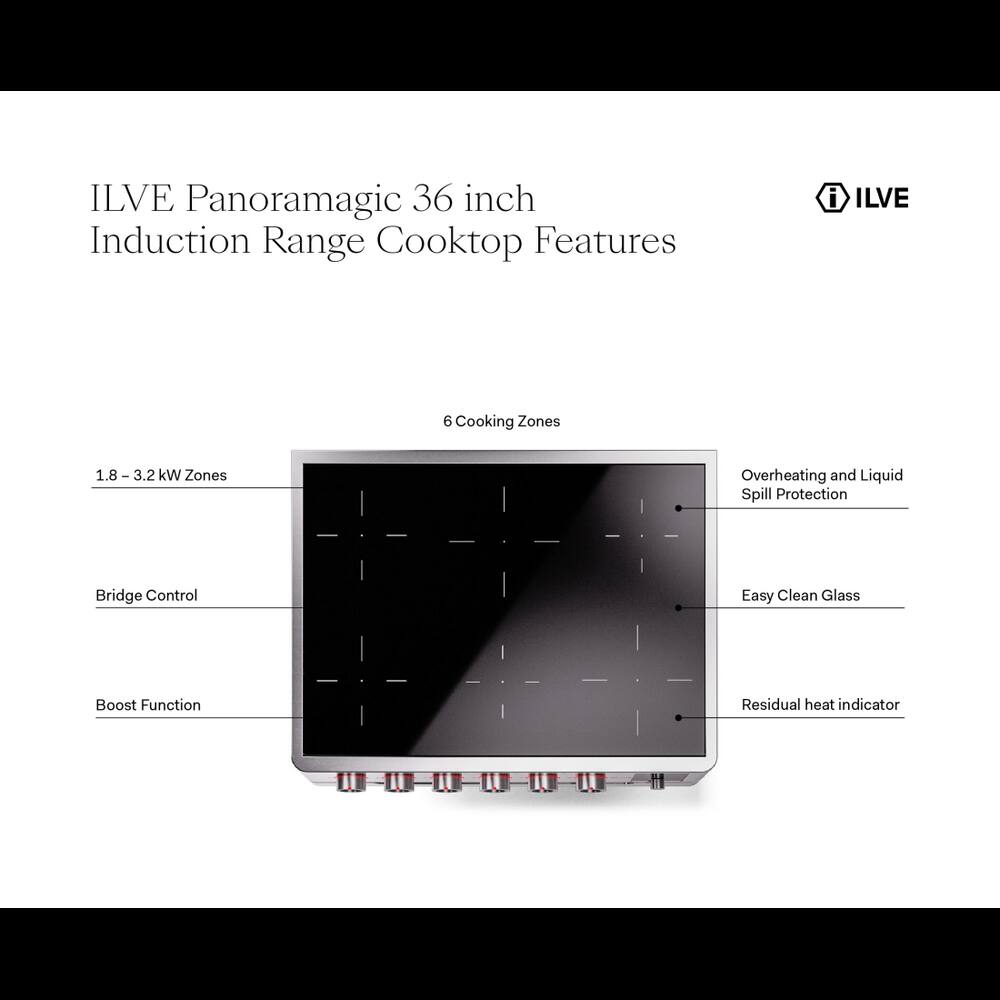 ILVE Panoramagic 36 inch Induction Range Cooktop Features

- ILVE
- 6 Cooking Zones
- 1.8 - 3.2 kW Zones
- Overheating and Liquid Spill Protection
- Bridge Control
- Easy Clean Glass
- Boost Function
- Residual heat indicator