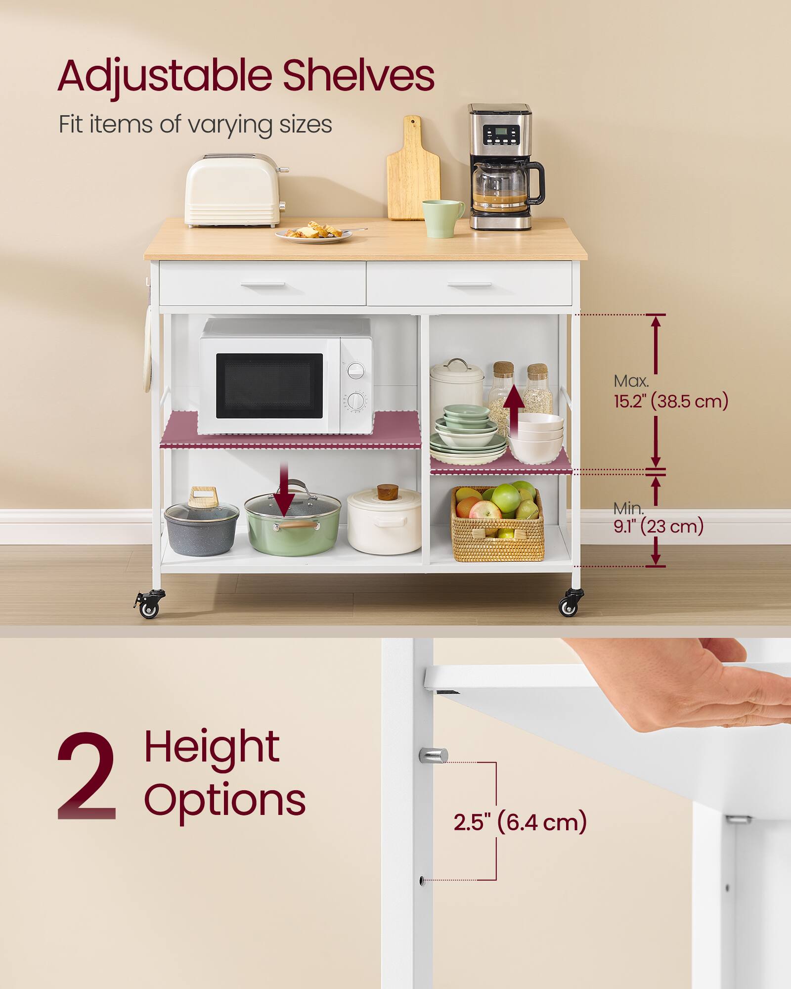 Adjustable Shelves  
Fit items of varying sizes  
Max. 15.2" (38.5 cm)  
Min. 9.1" (23 cm)  
Height 2 Options  
2.5" (6.4 cm)