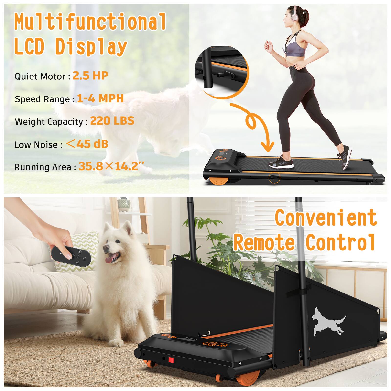 Multifunctional LCD Display  
Quiet Motor: 2.5 HP  
Speed Range: 1-4 MPH  
Weight Capacity: 220 LBS  
Low Noise: <45 dB  
Running Area: 35.8 X 14.2"  
Convenient Remote Control