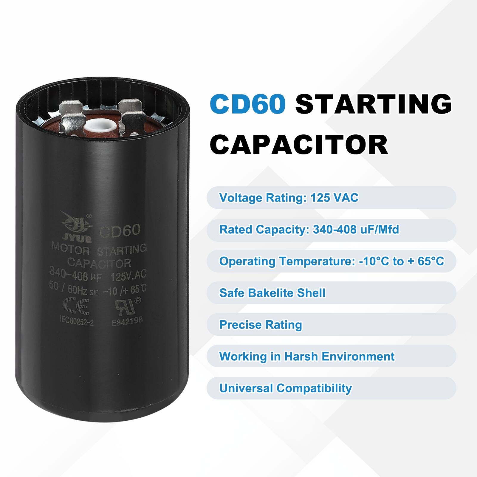 CD60 STARTING CAPACITOR  
Voltage Rating: 125 VAC  
JYUR CD60 MOTOR STARTING CAPACITOR 340-408 HF 125V.AC 50 I 60Hz /+ 65C SE -10 CE LR IEC60252-2 E342198  
Rated Capacity: 340-408 uF/Mfd  
Operating Temperature: -10C to + 65C  
Safe Bakelite Shell  
Precise Rating  
Working in Harsh Environment  
Universal Compatibility