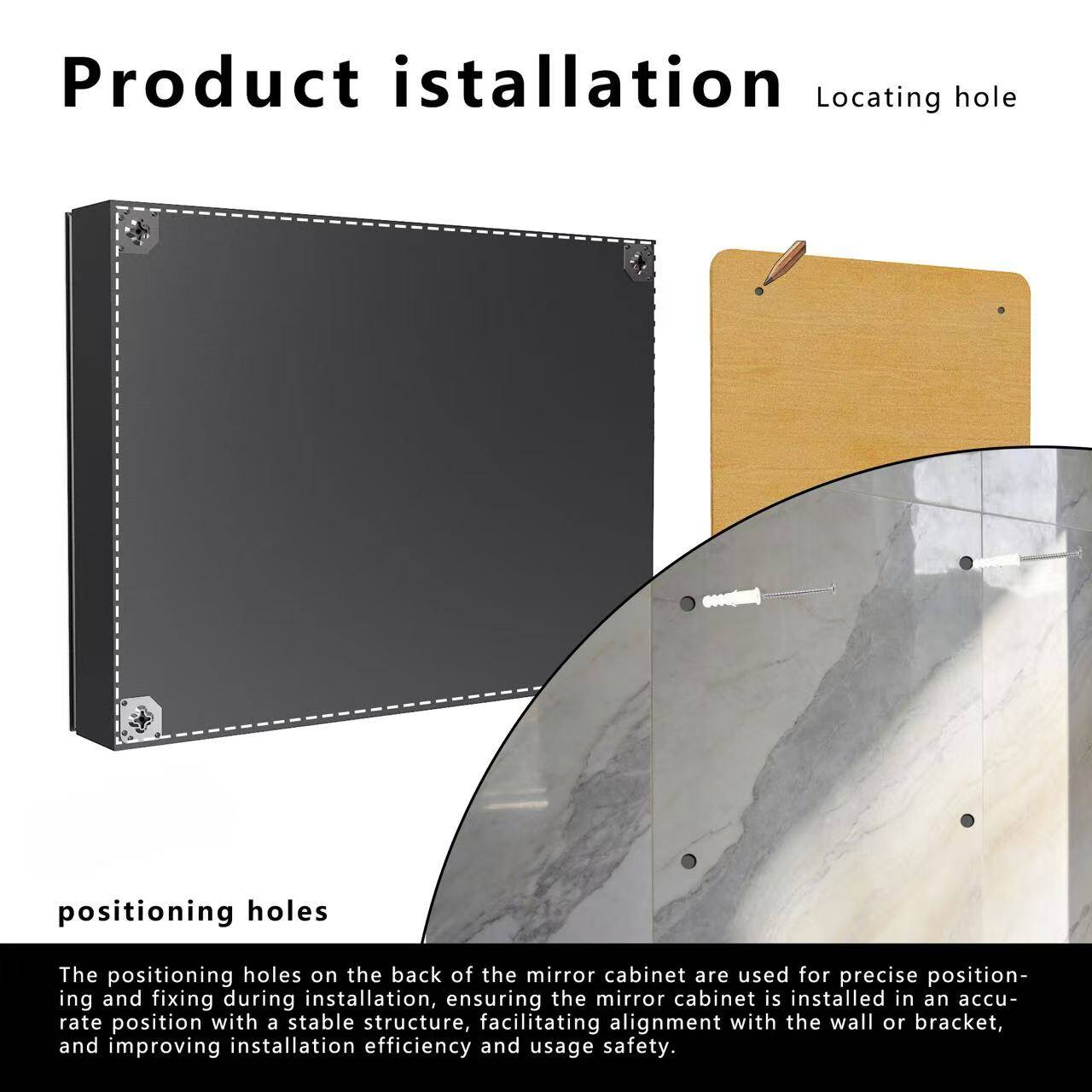 Product installation

Locating hole

positioning holes

The positioning holes on the back of the mirror cabinet are used for precise positioning and fixing during installation, ensuring the mirror cabinet is installed in an accurate position with a stable structure, facilitating alignment with the wall or bracket, and improving installation efficiency and usage safety.