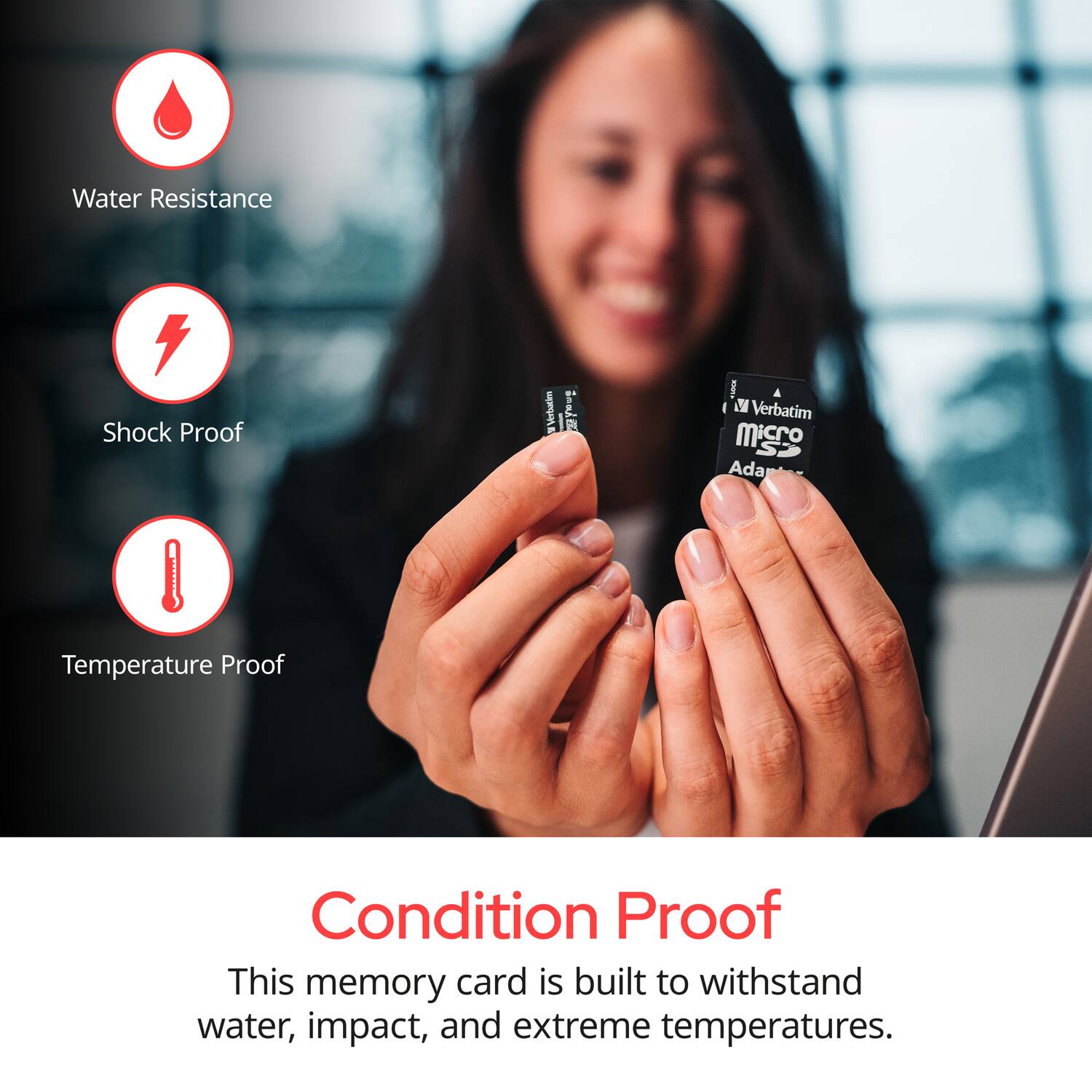 Water Resistance  
Shock Proof  
Temperature Proof  

Condition Proof  

This memory card is built to withstand water, impact, and extreme temperatures.