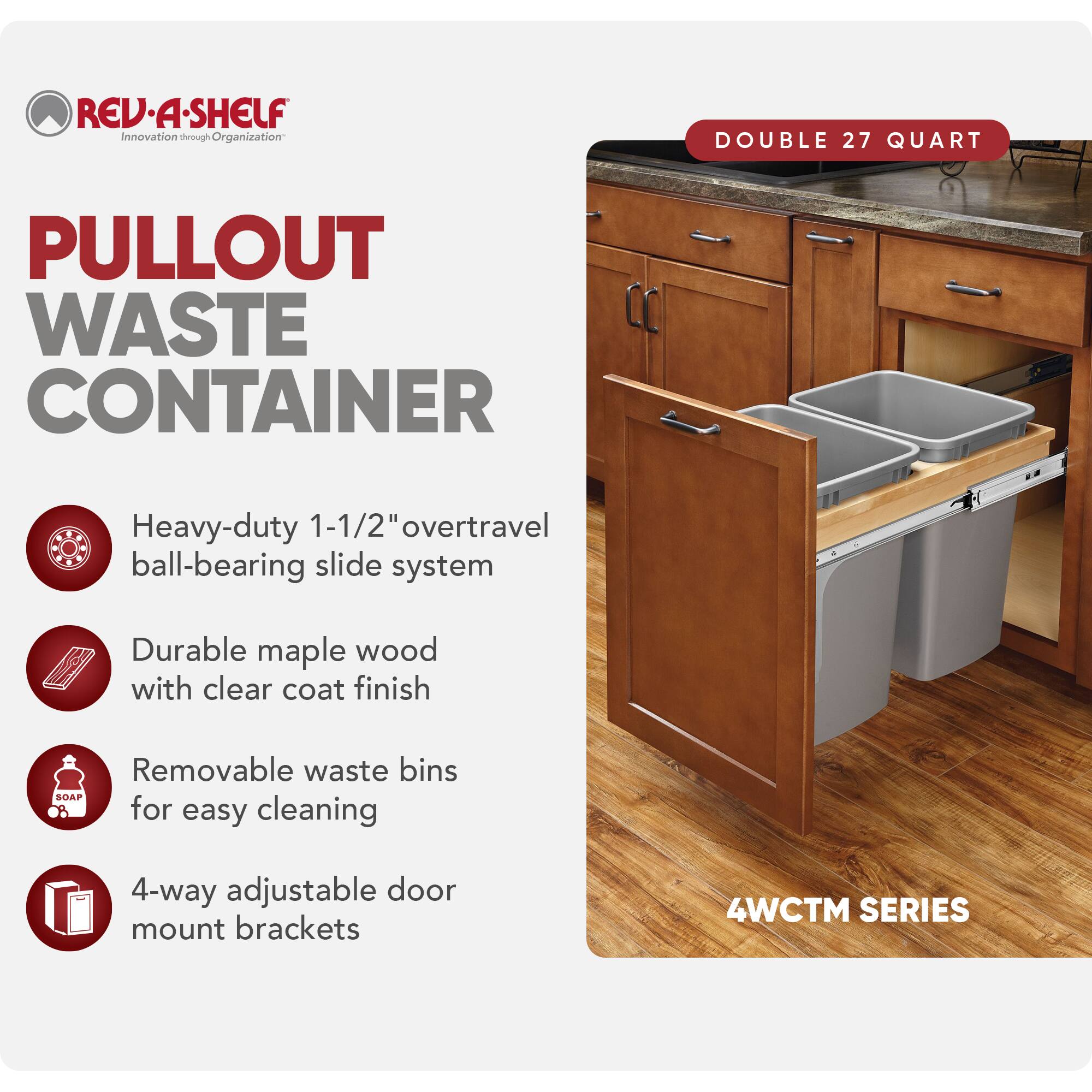 REV-A-SHELF Innovation through Organization

PULLOUT WASTE CONTAINER

- Heavy-duty 1-1/2" overtravel ball-bearing slide system
- Durable maple wood with clear coat finish
- Removable waste bins for easy cleaning
- 4-way adjustable door mount brackets

DOUBLE 27 QUART

4WCTM SERIES