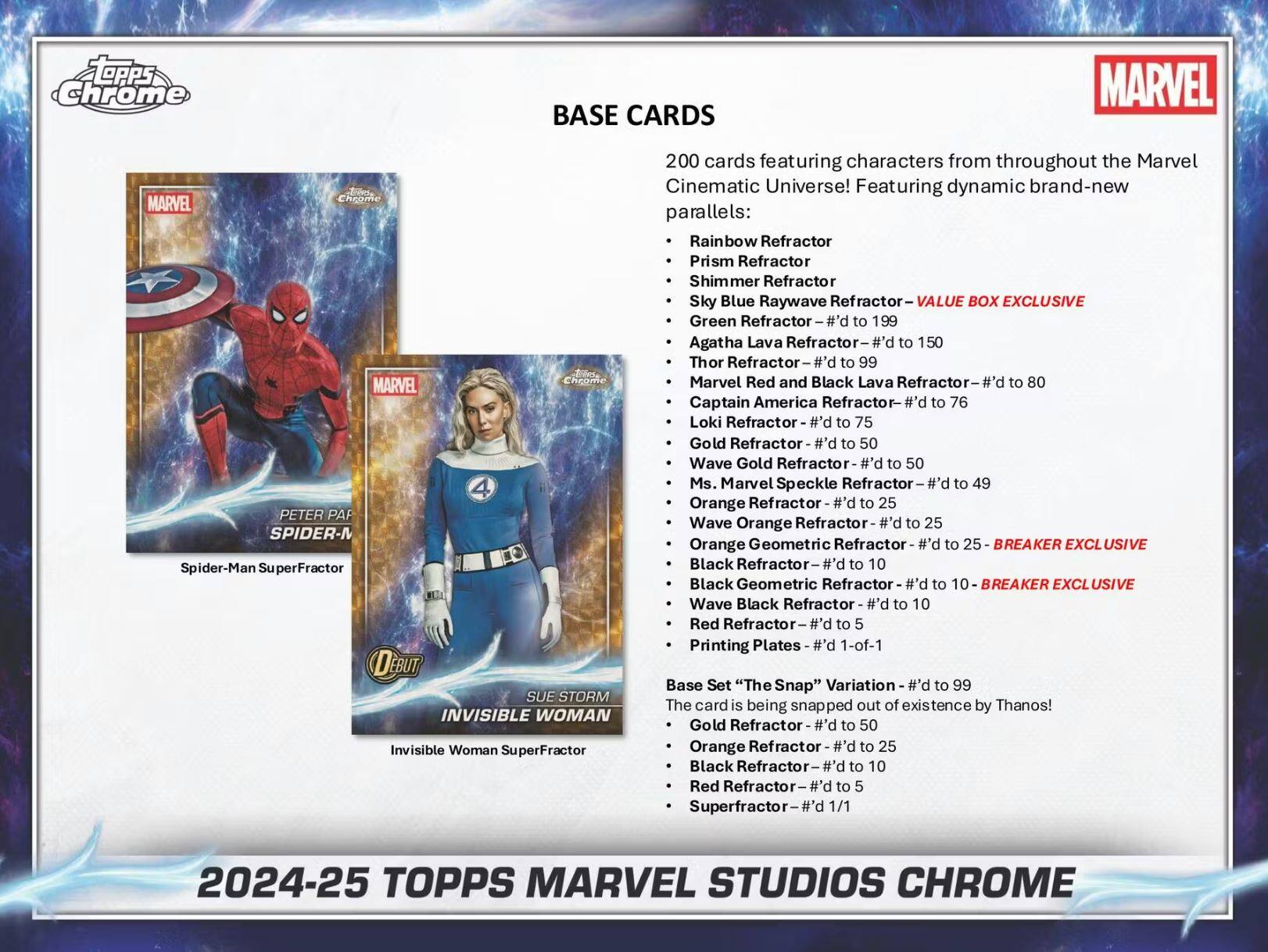 **BASE CARDS**

200 cards featuring characters from throughout the Marvel Cinematic Universe! Featuring dynamic brand-new parallels:

- Rainbow Refractor
- Prism Refractor
- Shimmer Refractor
- Sky Blue Raywave Refractor
- Green Refractor – #’d to 199
- Agatha Lava Refractor – #’d to 150
- Thor Refractor – #’d to 99
- Marvel Red and Black Lava Refractor – #’d to 80
- Captain America Refractor – #’d to 76
- Loki Refractor – #’d to 75
- Gold Refractor – #’d to 50
- Wave Gold Refractor – #’d to 50
- Ms. Marvel Speckle Refractor – #’d to 49
- Orange Refractor – #’d to 25
- Wave Orange Refractor – #’d to 25
- Orange Geometric Refractor – #’d to 25
- Black Refractor – #’d to 10
-