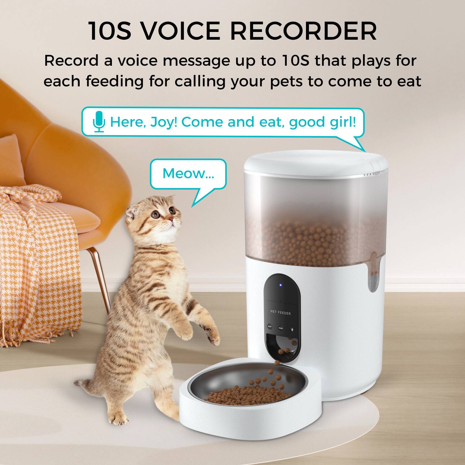 10S VOICE RECORDER

Record a voice message up to 10S that plays for each feeding for calling your pets to come to eat

Here, Joy! Come and eat, good girl!

Meow...