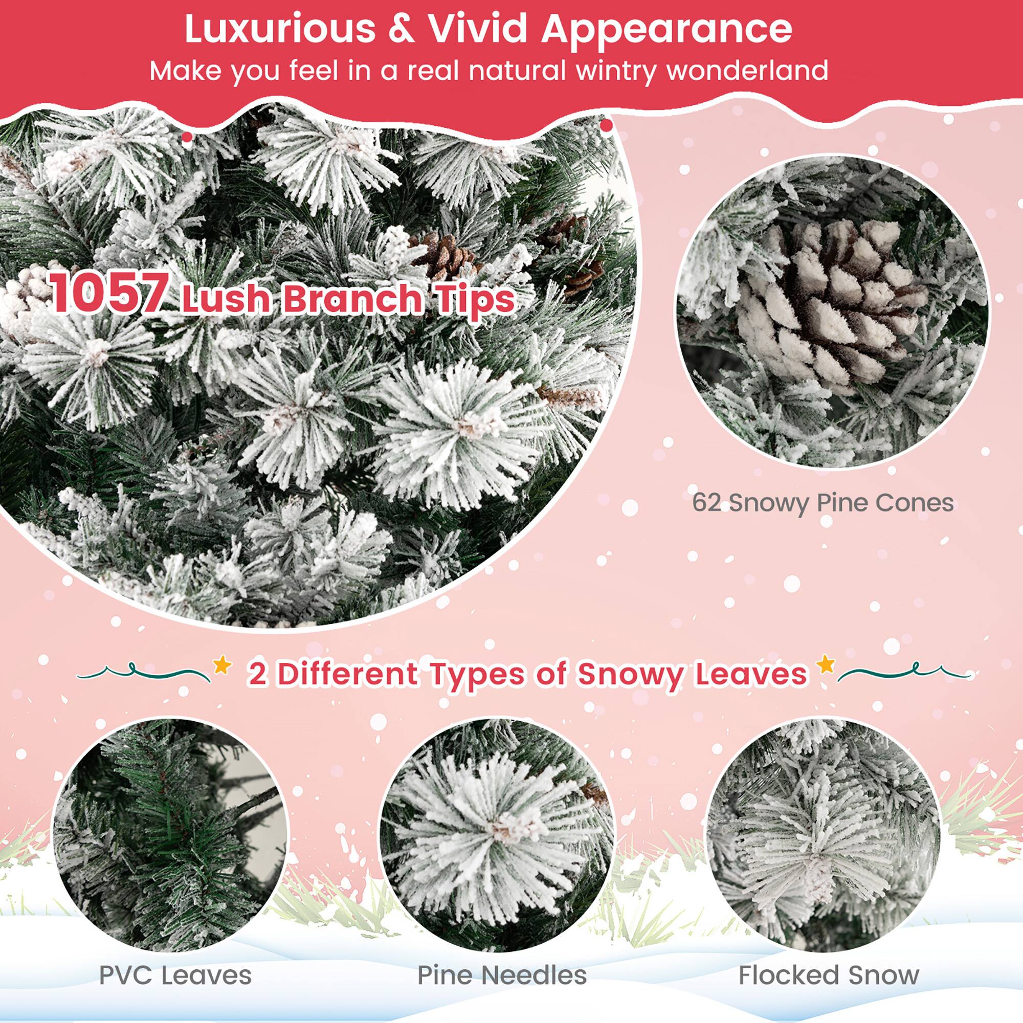 Luxurious & Vivid Appearance  
Make you feel in a real natural wintry wonderland  

1057 Lush Branch Tips  

62 Snowy Pine Cones  

2 Different Types of Snowy Leaves  

PVC Leaves  
Pine Needles  
Flocked Snow
