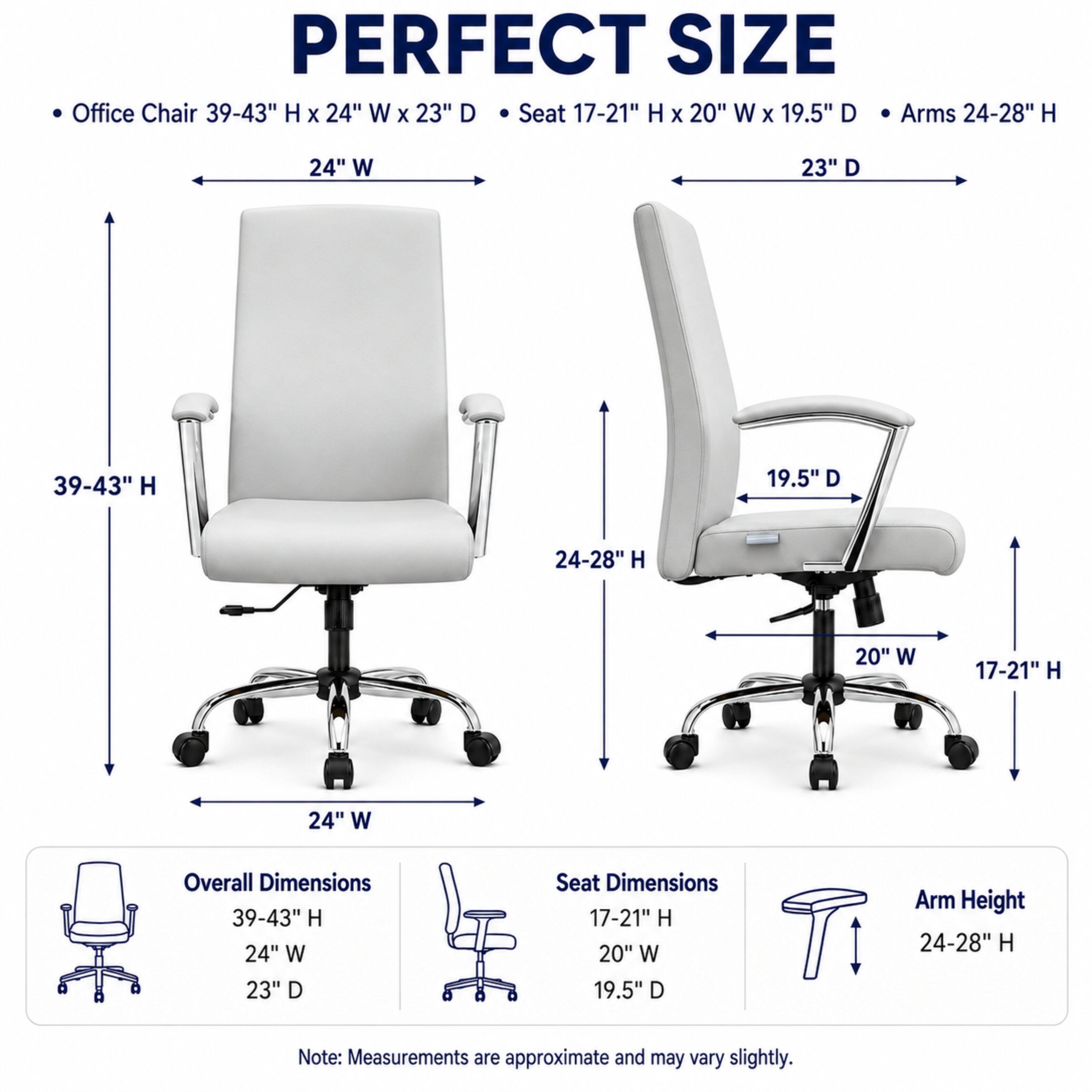 PERFECT SIZE Office Chair 39-43" H X 24" W X 23" D Seat 17-21" H X 20" W X 19.5" D Arms 24-28" H

Overall Dimensions 39-43" H 24" W 23" D
Seat Dimensions 17-21" H 20" W 19.5" D
Arm Height 24-28" H

Note: Measurements are approximate and may vary slightly.