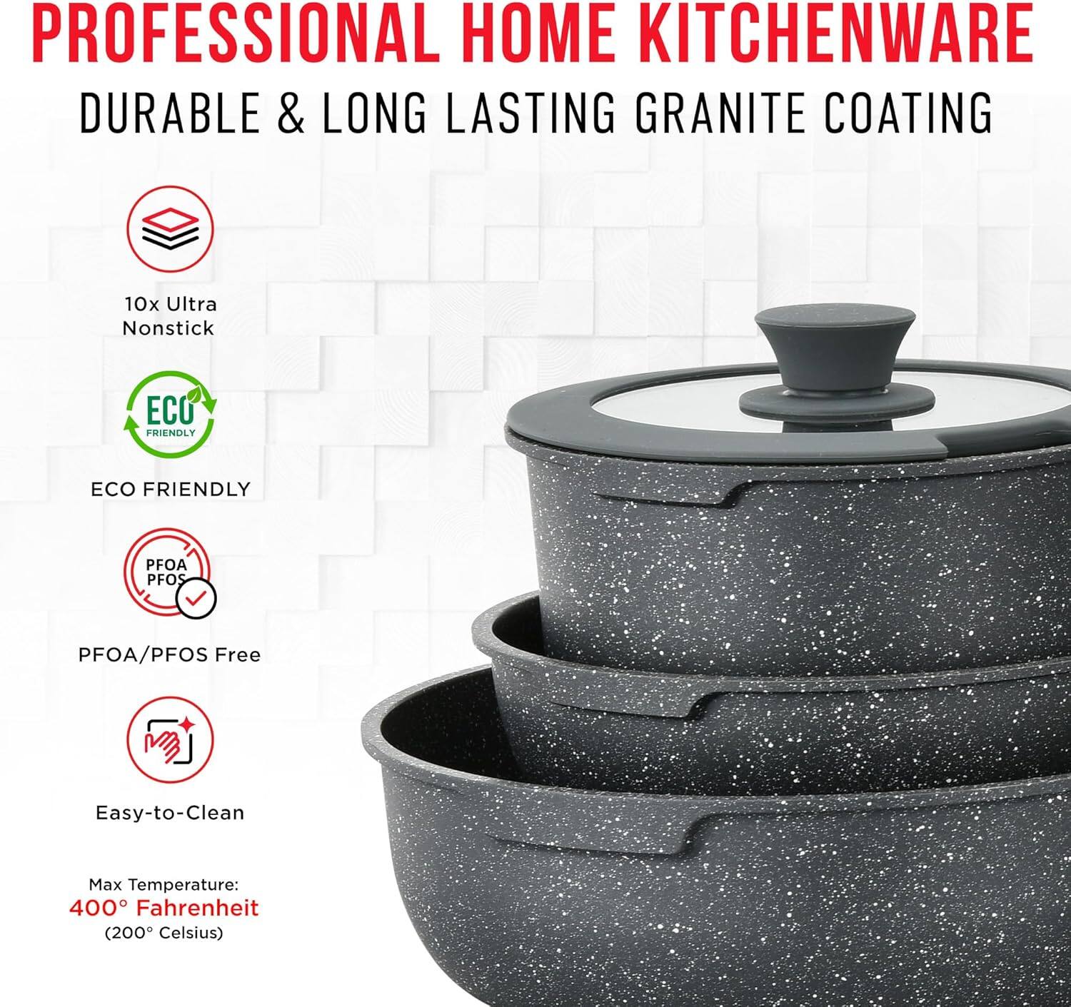 PROFESSIONAL HOME KITCHENWARE  
DURABLE & LONG LASTING GRANITE COATING  

10x Ultra Nonstick  

ECO FRIENDLY  

PFOA/PFOS Free  

Easy-to-Clean  

Max Temperature:  
400° Fahrenheit (200° Celsius)