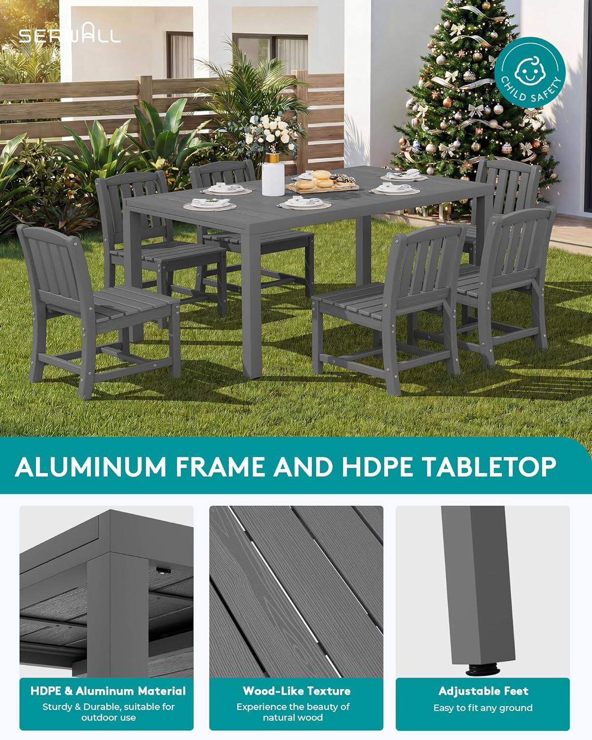 SERUALL

CHILD SAFETY

ALUMINUM FRAME AND HDPE TABLETOP

HDPE & Aluminum Material
Sturdy & Durable, suitable for outdoor use

Wood-Like Texture
Experience the beauty of natural wood

Adjustable Feet
Easy to fit any ground
