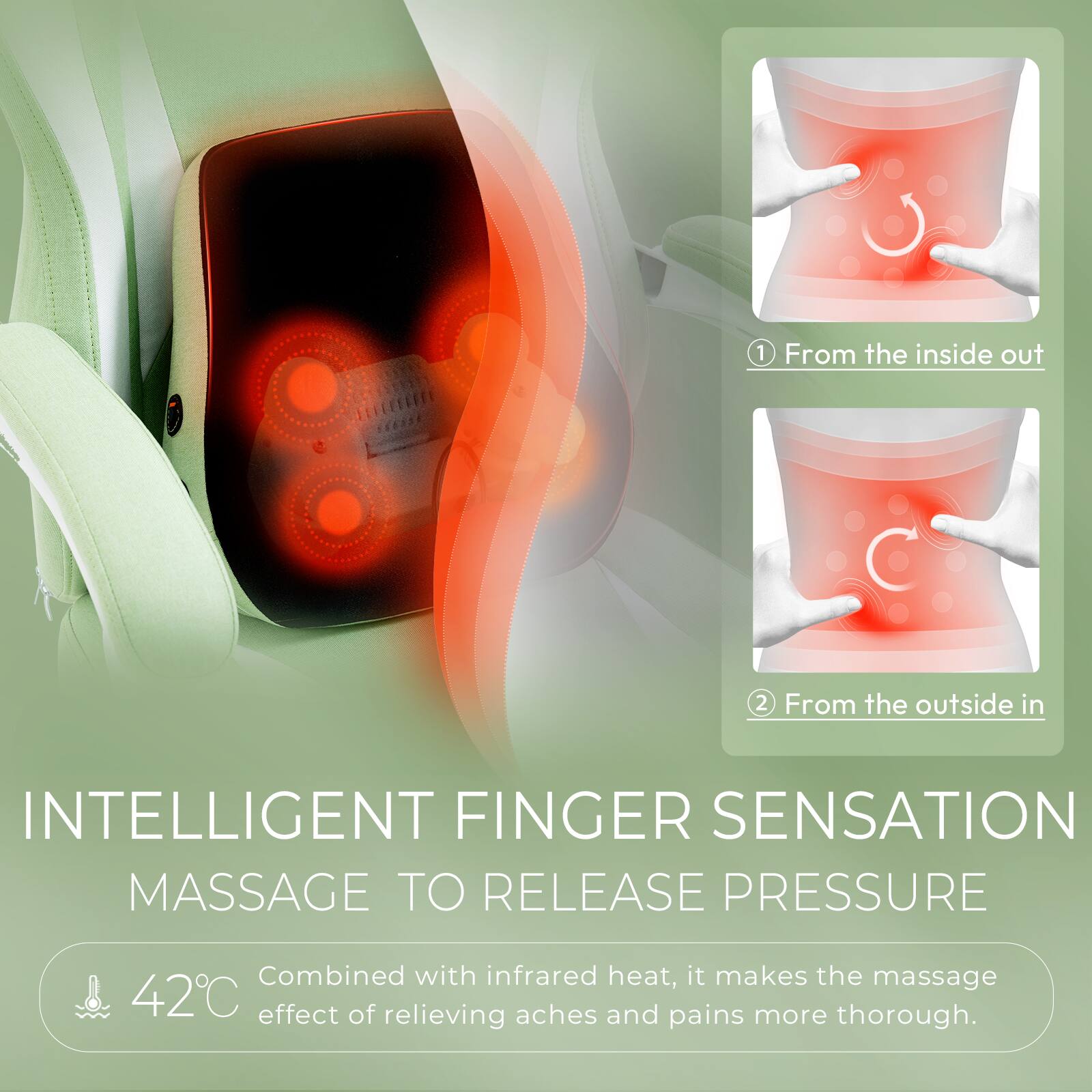 1. From the inside out  
2. From the outside in  

INTELLIGENT FINGER SENSATION MASSAGE TO RELEASE PRESSURE  

Combined with infrared heat, it makes the massage 42°C effect of relieving aches and pains more thorough.