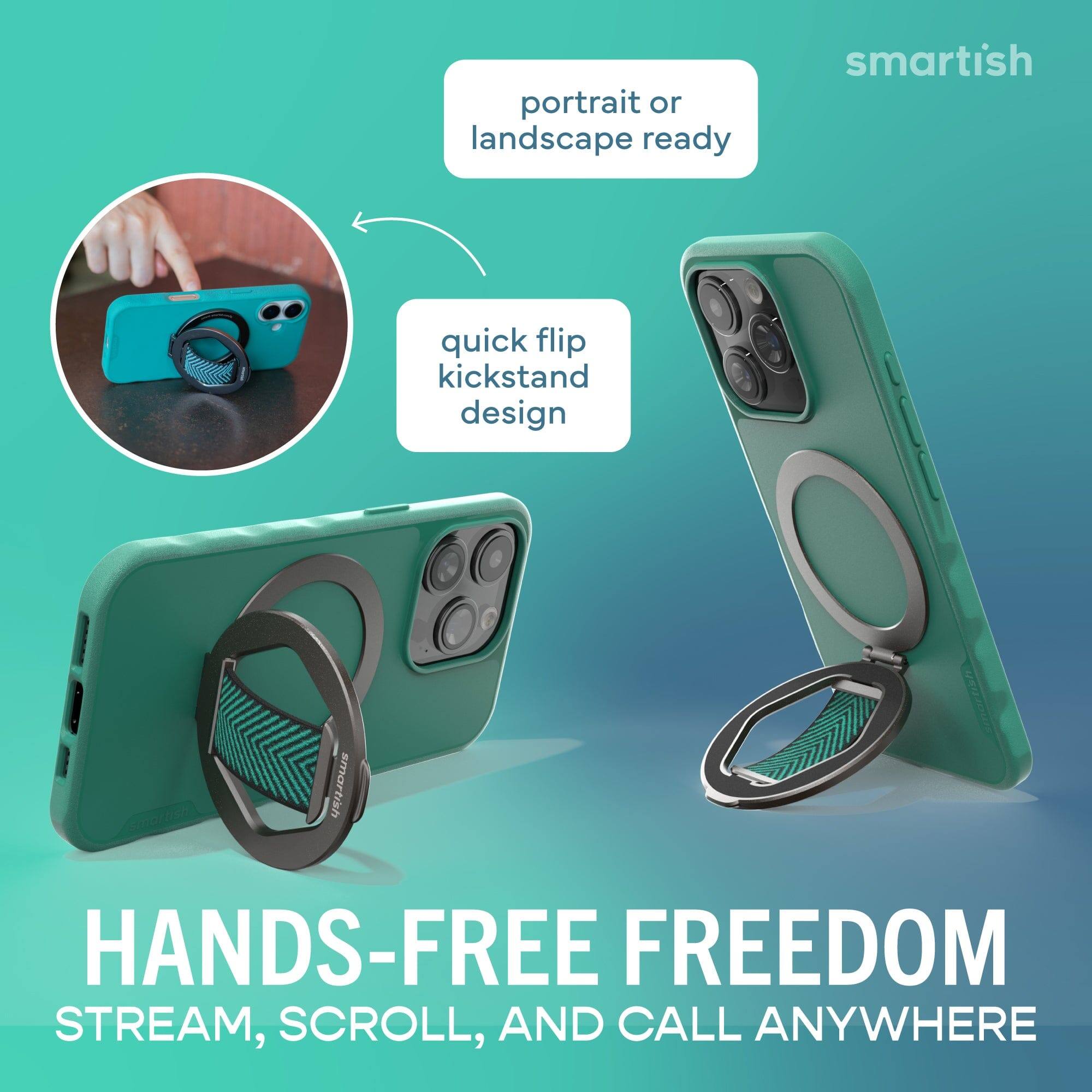 portrait or landscape ready

quick flip kickstand design

HANDS-FREE FREEDOM
STREAM, SCROLL, AND CALL ANYWHERE