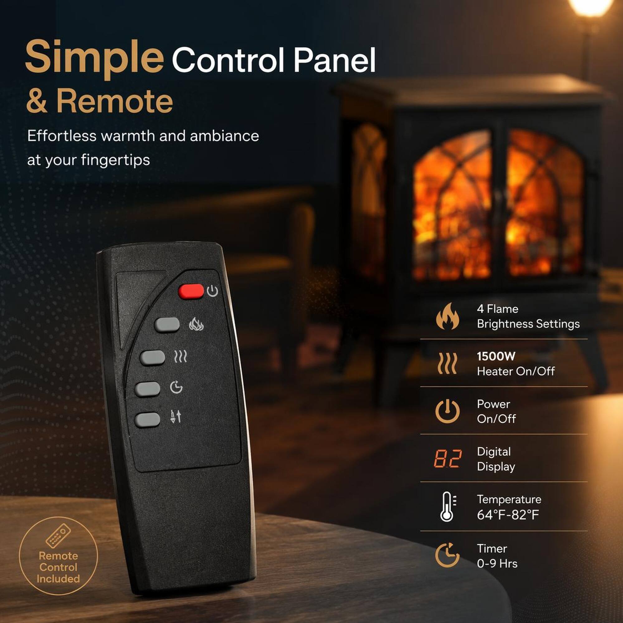 Simple Control Panel & Remote  
Effortless warmth and ambiance at your fingertips  

4 Flame Brightness Settings  
1500W Heater On/Off  
Power On/Off  
Digital 82 Display  
Temperature 64°F-82°F  
Timer 0-9 Hrs  

Remote Control Included