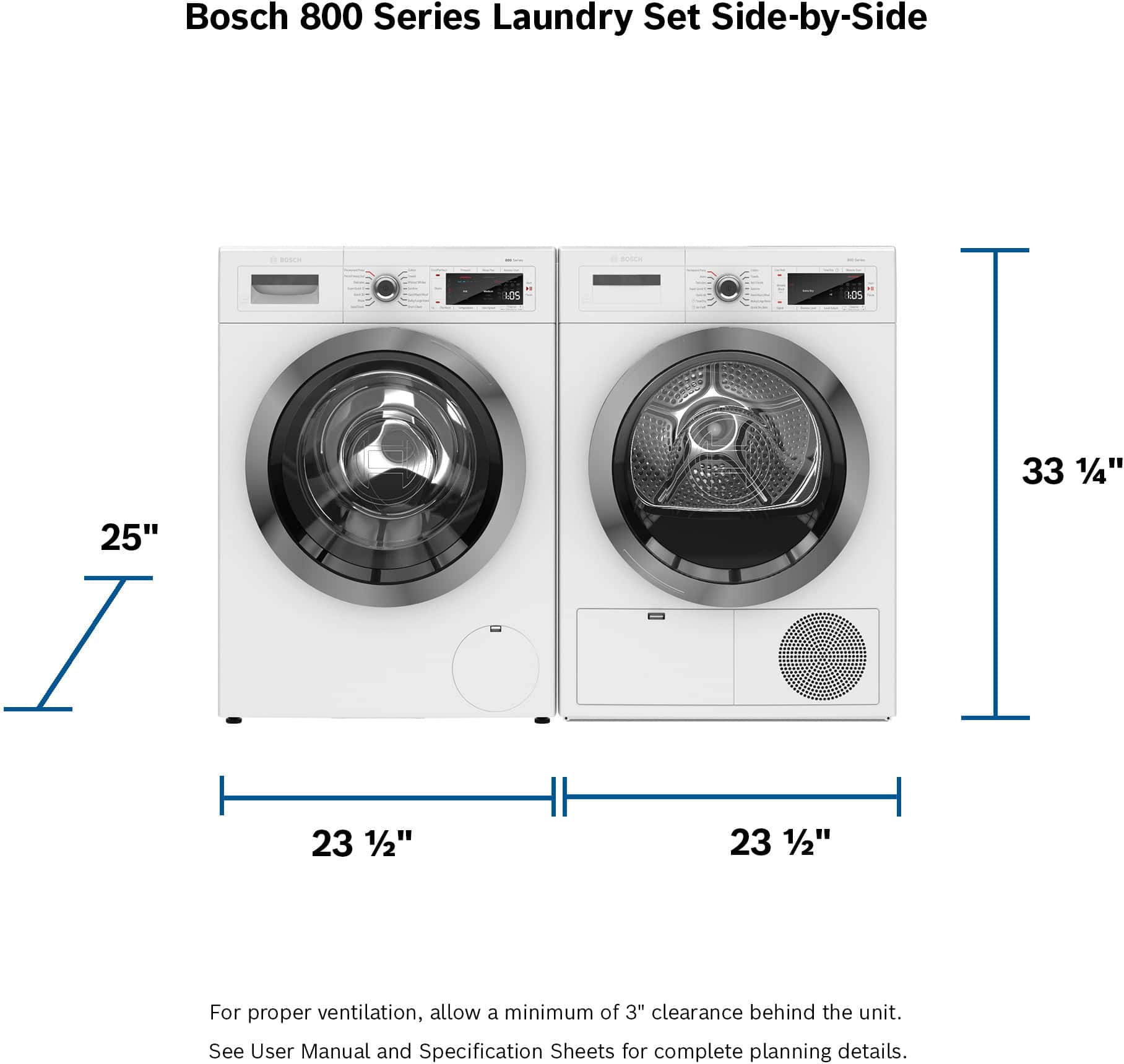 Bosch 800 Series Laundry Set Side-by-Side - de - 10S ICS 33 1/4" 25" 23 1/2" 23 1/2" For proper ventilation, allow a minimum of 3" clearance behind the unit. See User Manual and Specification Sheets for complete planning details.