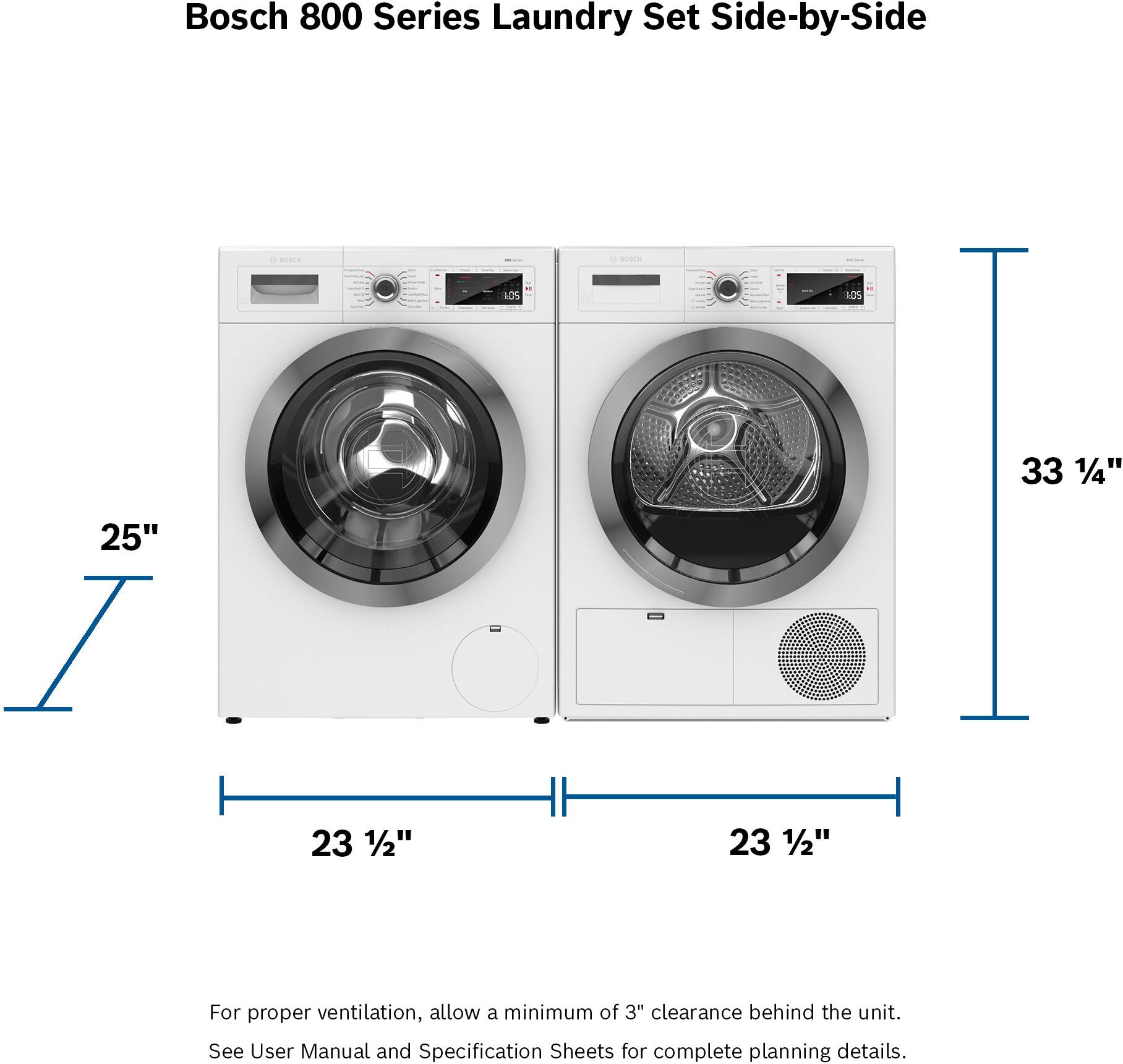 Bosch 800 Series Laundry Set Side-by-Side - de - 10S ICS 33 1/4" 25" 23 1/2" 23 1/2" For proper ventilation, allow a minimum of 3" clearance behind the unit. See User Manual and Specification Sheets for complete planning details.