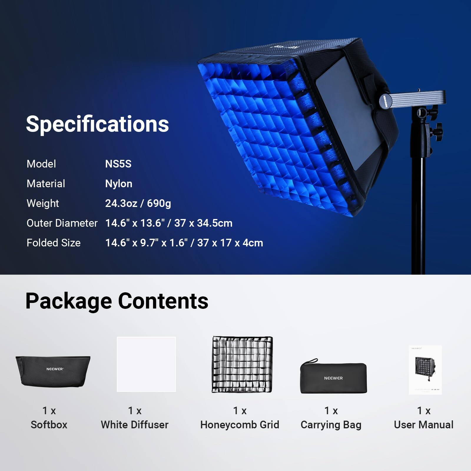 Specifications  
Model: NS5S  
Material: Nylon  
Weight: 24.3oz / 690g  
Outer Diameter: 14.6" x 13.6" / 37 x 34.5cm  
Folded Size: 14.6" x 9.7" x 1.6" / 37 x 17 x 4cm  

Package Contents  
1 x Softbox  
1 x White Diffuser  
1 x Honeycomb Grid  
1 x Carrying Bag  
1 x User Manual