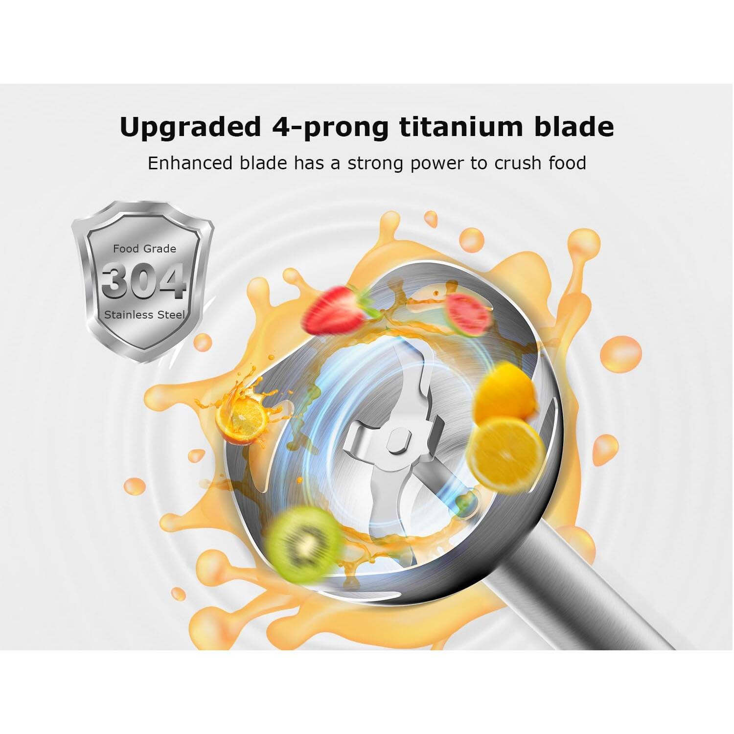 Upgraded 4-prong titanium blade  
Enhanced blade has a strong power to crush food  
Food Grade 304 Stainless Steel