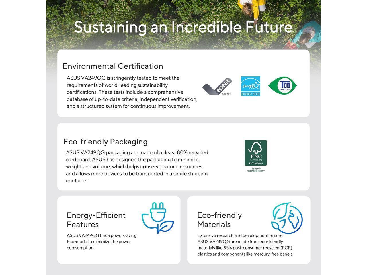 Sustaining an Incredible Future

Environmental Certification  
ASUS VA249QG is stringently tested to meet the requirements of world-leading sustainability certifications. These tests include a comprehensive database of up-to-date criteria, independent verification, and a structured system for continuous improvement.

Eco-friendly Packaging  
ASUS VA249QG packaging is made of at least 80% recycled cardboard. ASUS has designed the packaging to minimize weight and volume, which helps conserve natural resources and allows more devices to be transported in a single shipping container.

Energy-Efficient Features  
ASUS VA249QG has a power-saving Eco-mode to minimize the power consumption.

Eco-friendly Materials  
Extensive research and development ensure ASUS VA249QG are made from eco-friendly materials like 85% post-consumer recycled (PCR) plastics and components like mercury-free panels.