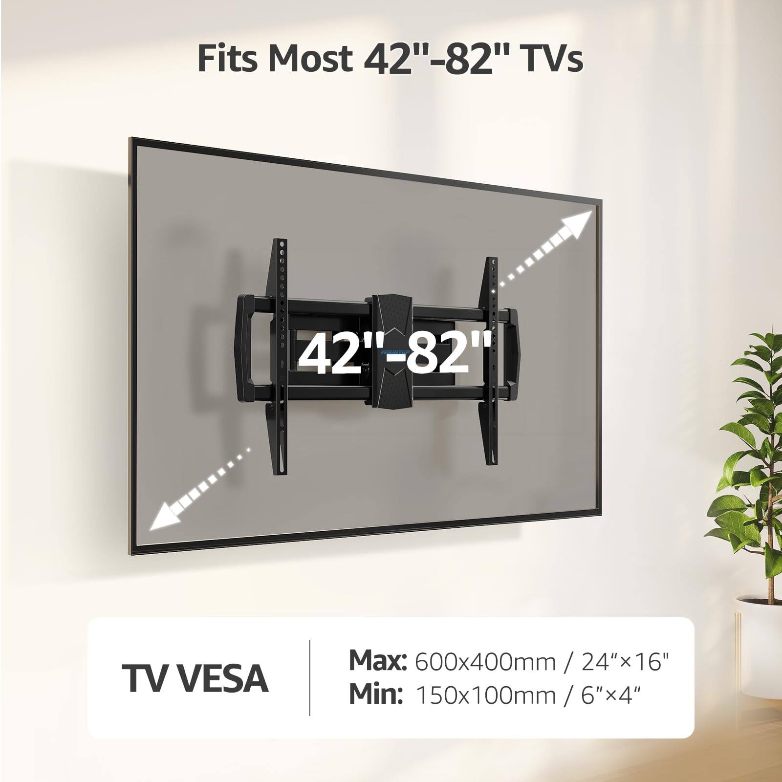 Fits Most 42"-82" TVs

TV VESA
Max: 600x400mm / 24"x16"
Min: 150x100mm / 6"x4"