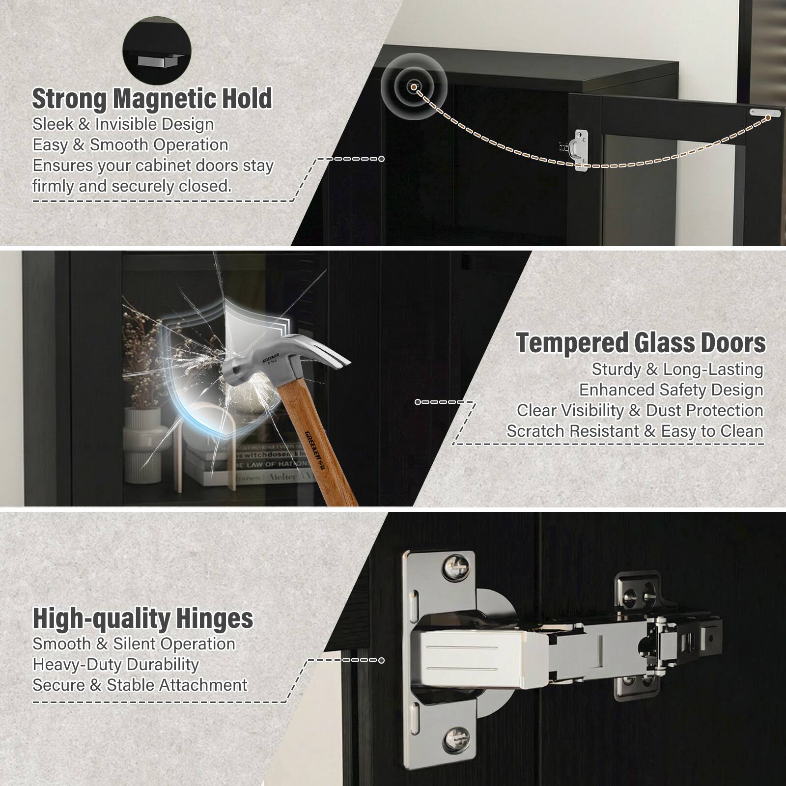 **Strong Magnetic Hold**  
Sleek & Invisible Design  
Easy & Smooth Operation  
Ensures your cabinet doors stay firmly and securely closed.

**Tempered Glass Doors**  
Sturdy & Long-Lasting  
Enhanced Safety Design  
Clear Visibility & Dust Protection  
Scratch Resistant & Easy to Clean

**High-quality Hinges**  
Smooth & Silent Operation  
Heavy-Duty Durability  
Secure & Stable Attachment