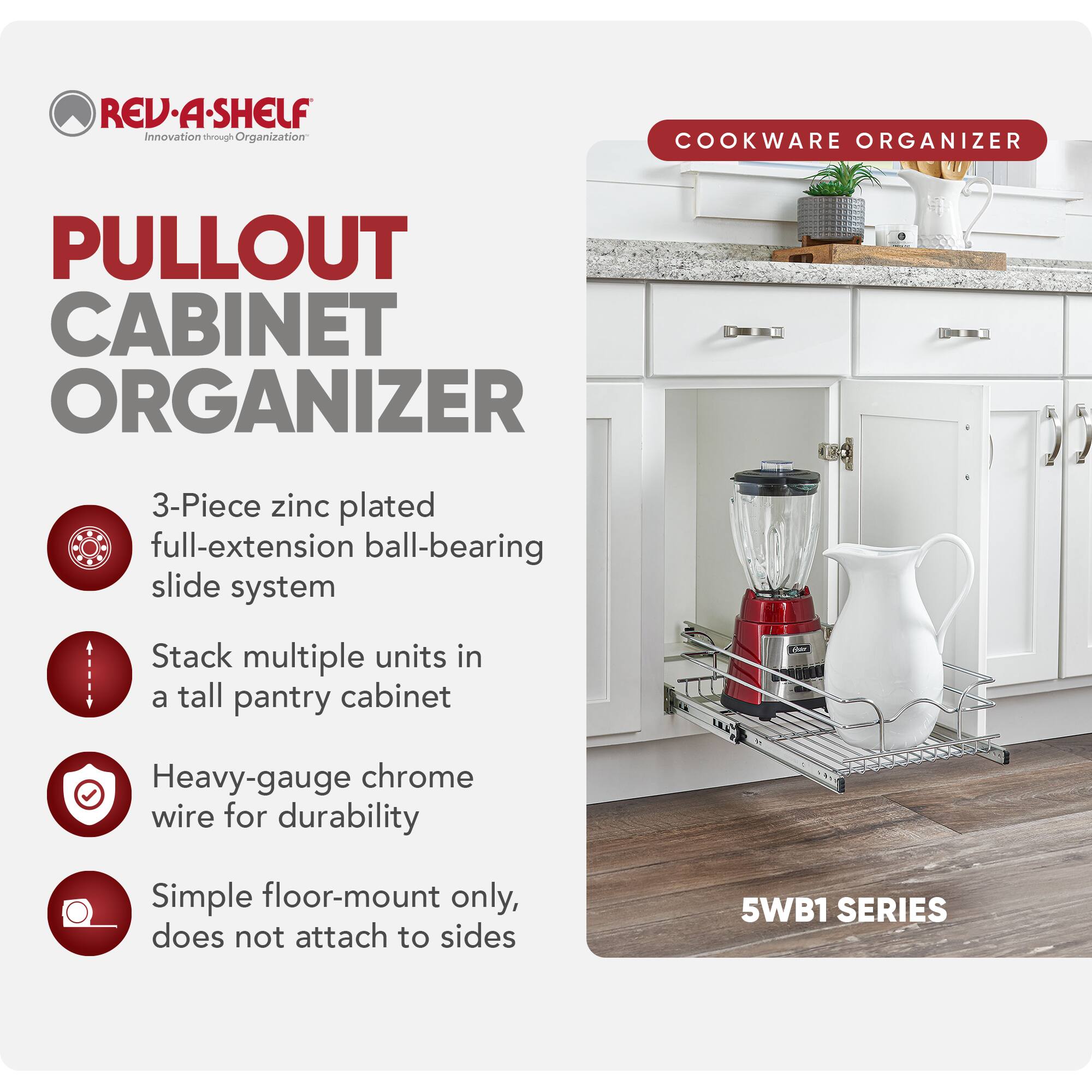 REV-A-SHELF Innovation through Organization  
COOKWARE ORGANIZER  
PULLOUT CABINET ORGANIZER  
3-Piece zinc plated full-extension ball-bearing slide system  
Stack multiple units in a tall pantry cabinet  
Heavy-gauge chrome wire for durability  
Simple floor-mount only, does not attach to sides  
5WB1 SERIES