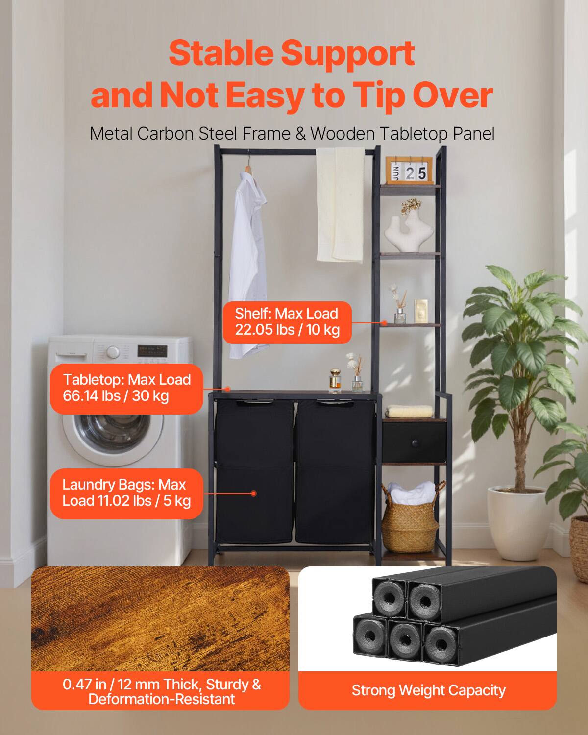 Stable Support and Not Easy to Tip Over  
Metal Carbon Steel Frame & Wooden Tabletop Panel  

Shelf: Max Load 22.05 lbs / 10 kg  
Tabletop: Max Load 66.14 lbs / 30 kg  
Laundry Bags: Max Load 11.02 lbs / 5 kg  

0.47 in / 12 mm Thick, Sturdy & Deformation-Resistant  
Strong Weight Capacity