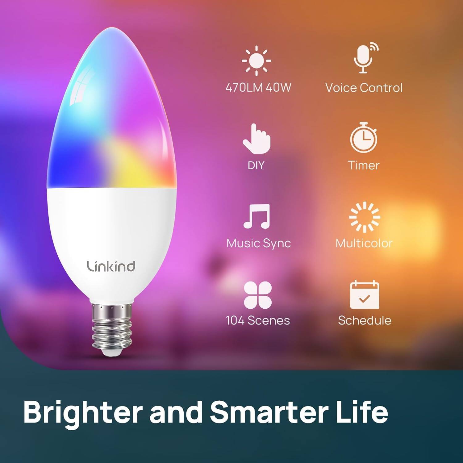 470LM 40W  
Voice Control  
DIY  
Timer  
Music Sync  
Multicolor  
104 Scenes  
Schedule  

Brighter and Smarter Life