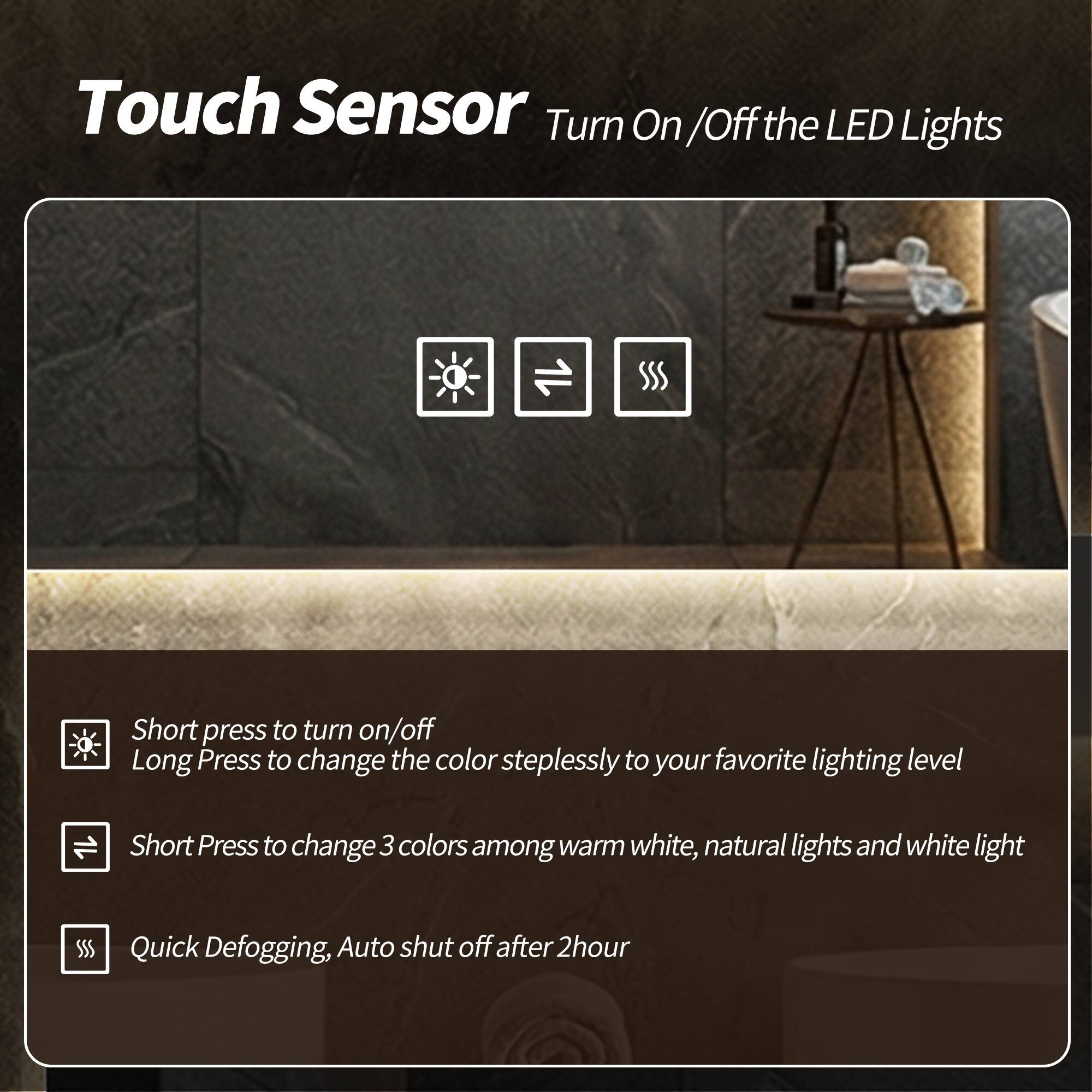 Touch Sensor  
Turn On/Off the LED Lights

- Short press to turn on/off  
- Long Press to change the color steplessly to your favorite lighting level  
- Short Press to change 3 colors among warm white, natural lights and white light  
- Quick Defogging, Auto shut off after 2 hour