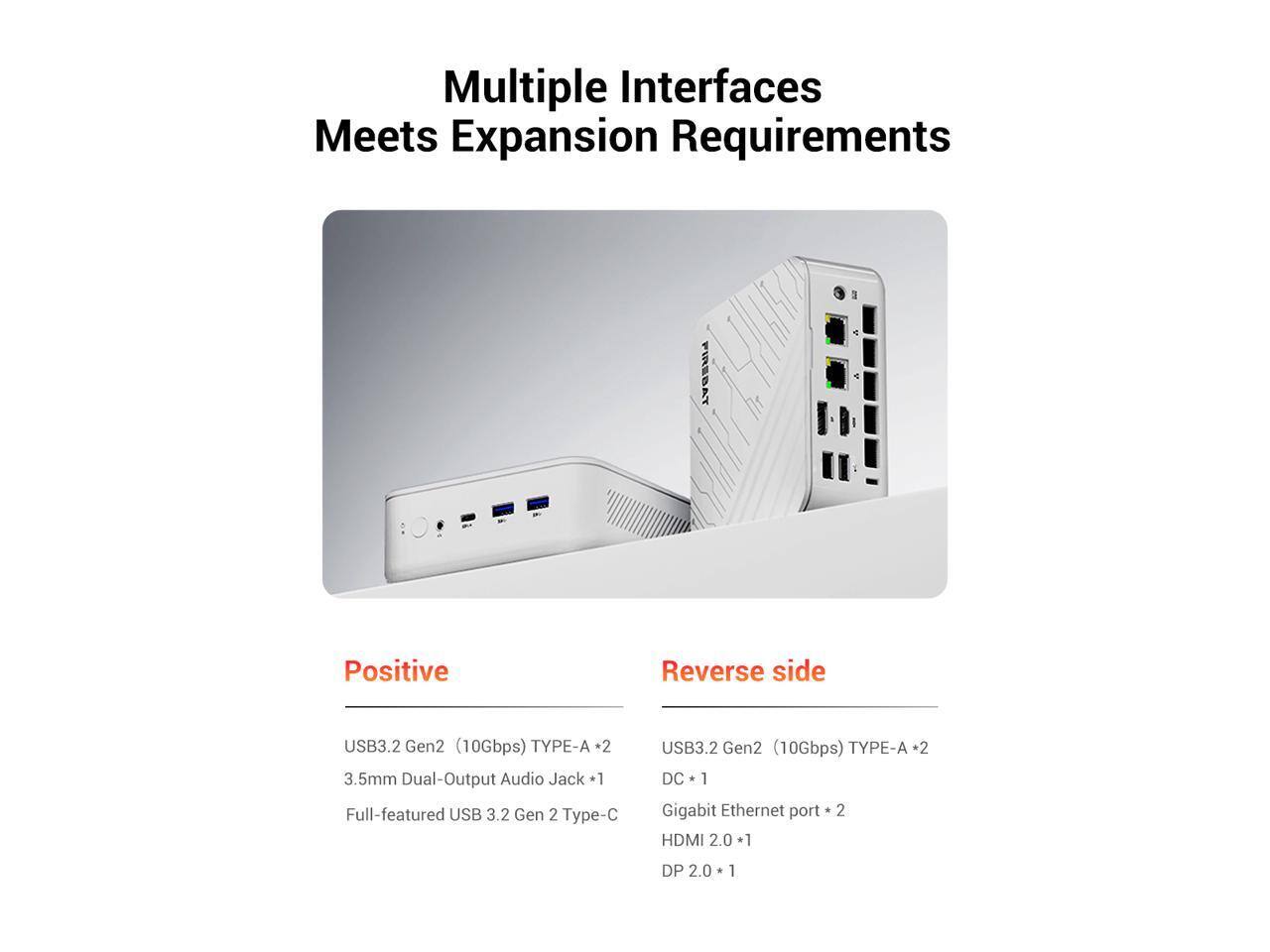 Multiple Interfaces Meets Expansion Requirements

FIREBAT

Positive
- USB3.2 Gen2 (10Gbps) TYPE-A *2
- 3.5mm Dual-Output Audio Jack *1
- Full-featured USB 3.2 Gen 2 Type-C

Reverse side
- USB3.2 Gen2 (10Gbps) TYPE-A *2
- DC *1
- Gigabit Ethernet port *2
- HDMI 2.0 *1
- DP 2.0 *1
