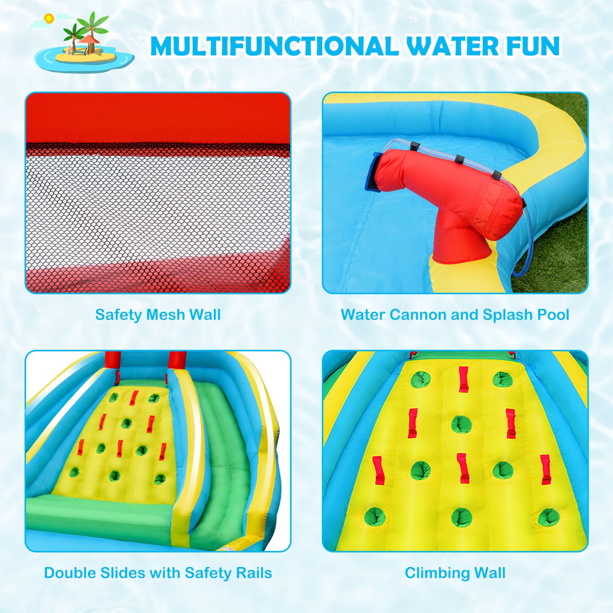 MULTIFUNCTIONAL WATER FUN

- Safety Mesh Wall
- Water Cannon and Splash Pool
- Double Slides with Safety Rails
- Climbing Wall