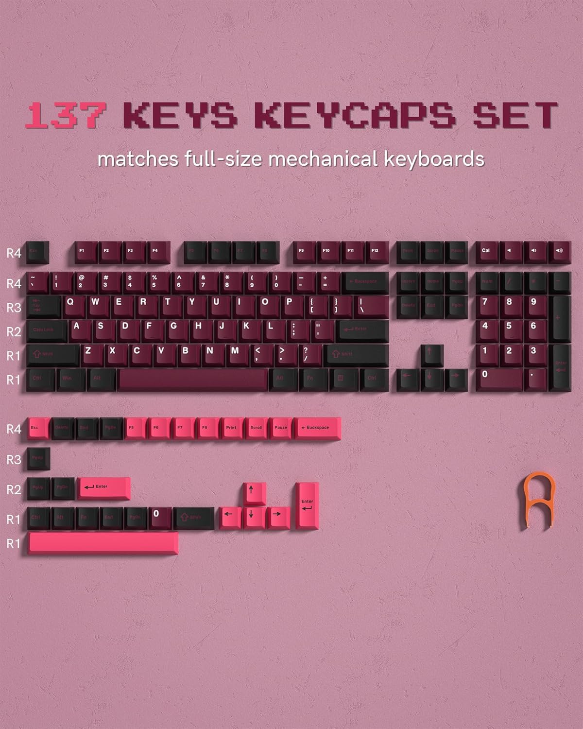 137 KEYS KEYCAPS SET matches full-size mechanical keyboards

R4 F1 F2 F3 F4 F5 F6 F7 F8 F9 F10 F11 F12 Print Scroll Pause

R4 1 2 3 4 5 6 7 8 9 0 - = Backspace

R3 Q W E R T Y U I O P [ ] \

R2 A S D F G H J K L ; '

R1 Z X C V B N M , . / Enter

R1 Shift Win Alt

R4 Esc

R3 R2 R1 R1

R3

R2

R1

R1