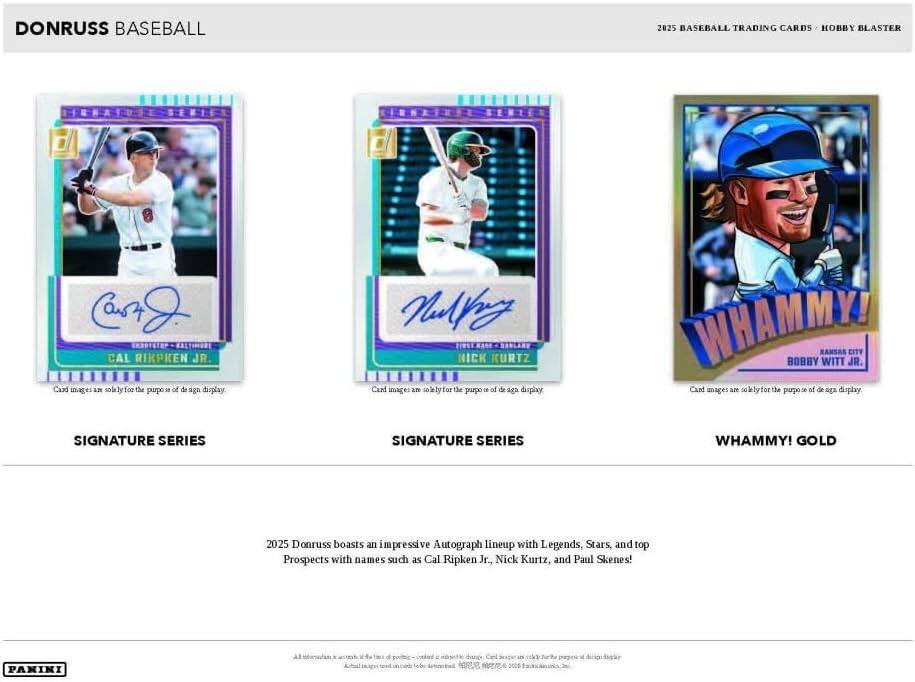DONRUSS BASEBALL

2025 BASEBALL TRADING CARDS • HOBBY BLASTER

SIGNATURE SERIES
CAL RIPKEN JR.

SIGNATURE SERIES
NICK KURTZ

WHAMMY! GOLD
BOBBY WITT JR.

Card images are solely for the purpose of design display.

2025 Donruss boasts an impressive Autograph lineup with Legends, Stars, and top Prospects with names such as Cal Ripken Jr., Nick Kurtz, and Paul Skunes!

PAKIKI

Card images are solely for the purpose of design display.