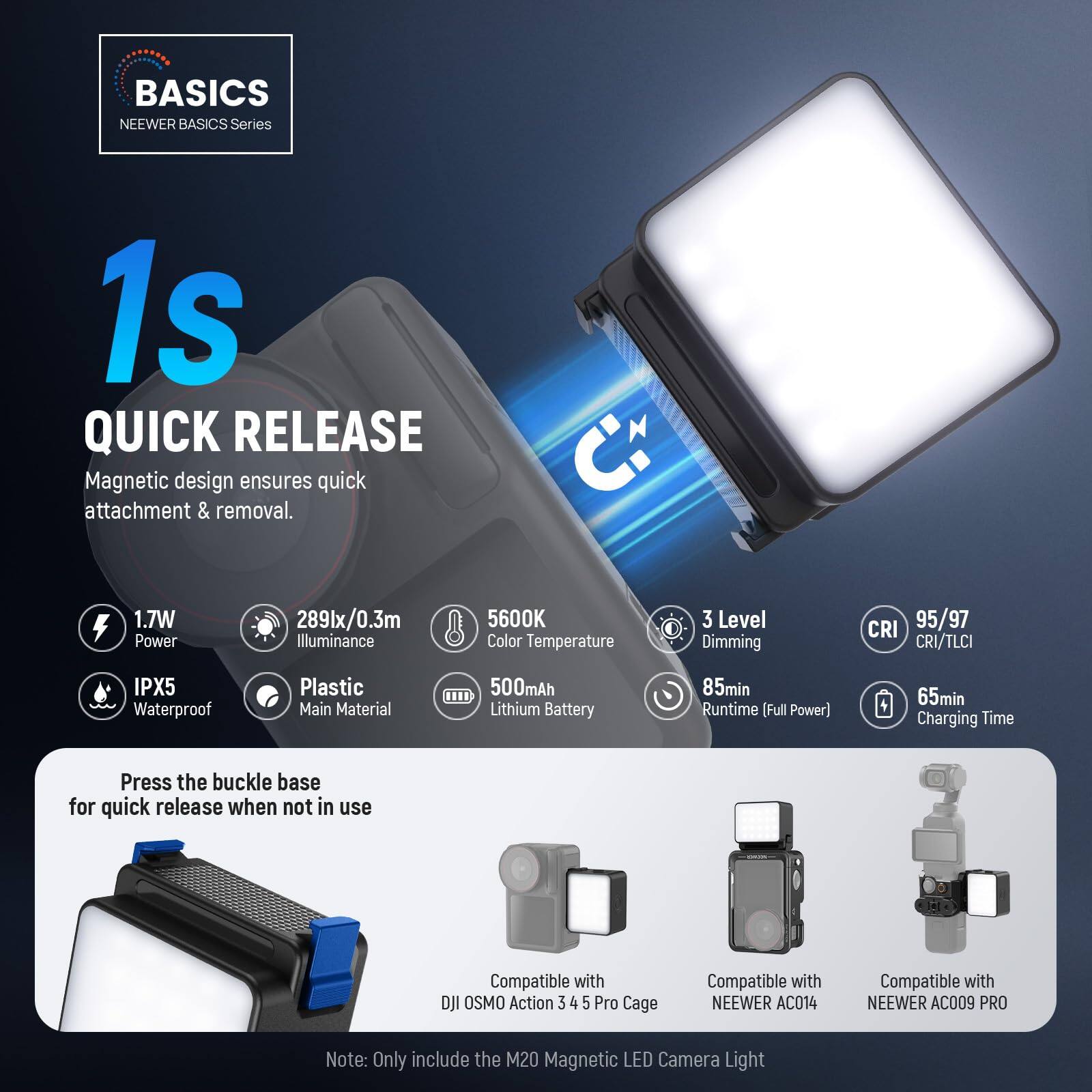 **BASICS NEERER BASICS Series**

**1s QUICK RELEASE**  
Magnetic design ensures quick attachment & removal.

- **1.7W Power**
- **289lx/0.3m Illuminance**
- **5600K Color Temperature**
- **3 Level Dimming**
- **CRI 95/97 CRI/TLCI**
- **IPX5 Waterproof**
- **Plastic Main Material**
- **500mAh Lithium Battery**
- **85min Runtime (Full Power)**
- **65min Charging Time**

Press the buckle base for quick release when not in use

Compatible with DJI OSMO Action 3 4 5 Pro Cage  
Compatible with NEERER AC014  
Compatible with NEERER AC009 PRO

*Note: Only include the M20 Magnetic LED Camera Light*