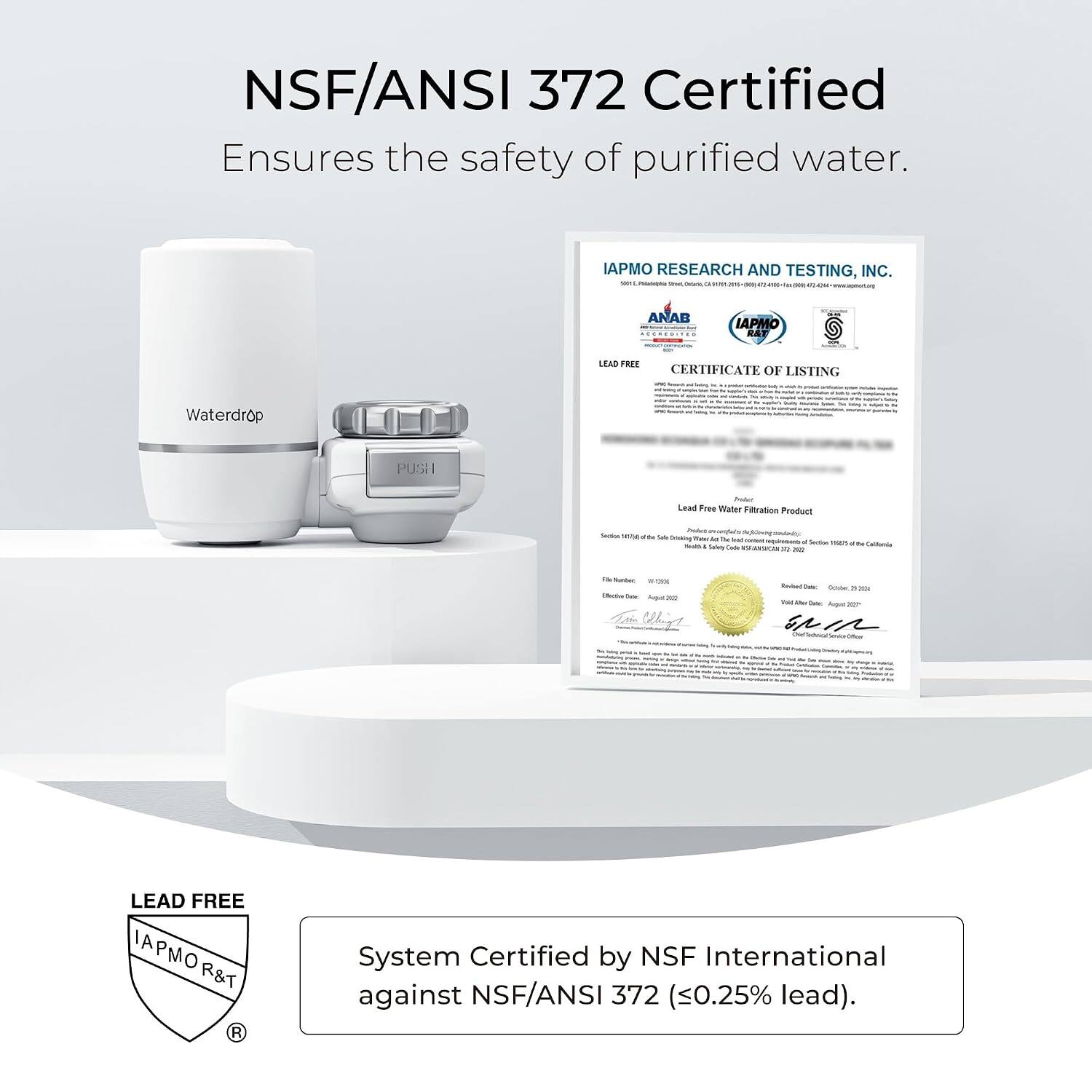 NSF/ANSI 372 Certified Ensures the safety of purified water.

IAPMO RESEARCH AND TESTING, INC. 50 Producto Smart Conturinary a VOXA

ANAB AGEREDITAD

IAPMO R&T

LEAD FREE CERTIFICATE OF LISTING Serving - .

Waterdrop
PUSH

Poder Lead Free Water Filtration Product

Sodium Milk

the Safe Dricking The M The Read - - Solety Lade

f active man to California R 22

The Runber 10-CREE Backe Over Augur20

Kimited Daily Colober, Tel De Color Avgue 227

Onef
-
Theise
-
LEAD FREE APMO R&T R

System Certified by NSF International against NSF/ANSI 372 (0.25% lead).
