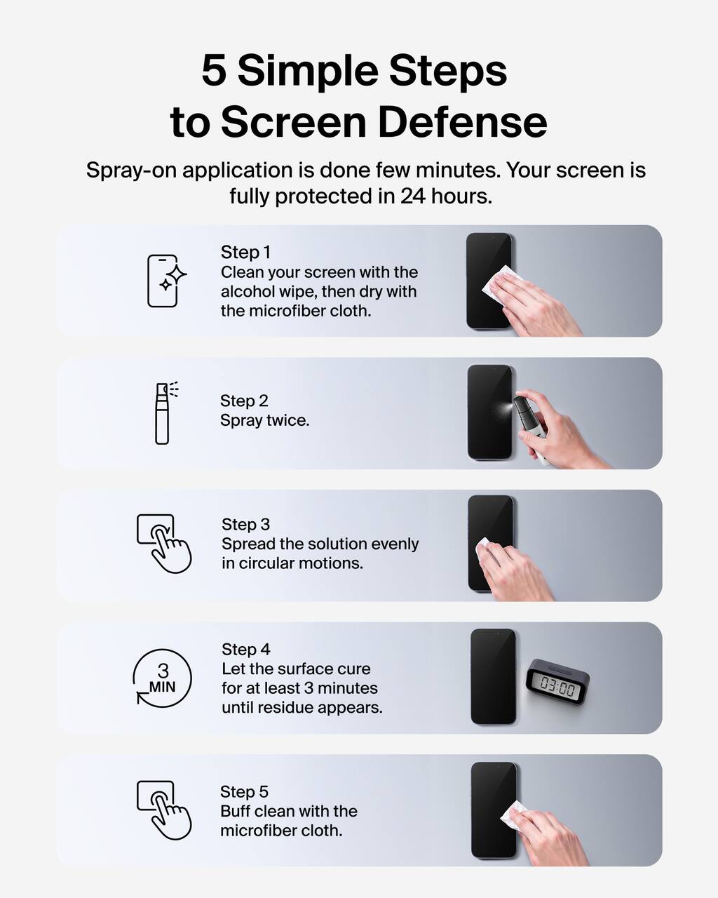 5 Simple Steps to Screen Defense

Spray-on application is done in a few minutes. Your screen is fully protected in 24 hours.

Step 1  
Clean your screen with the alcohol wipe, then dry with the microfiber cloth.

Step 2  
Spray twice.

Step 3  
Spread the solution evenly in circular motions.

Step 4  
Let the surface cure for at least 3 minutes until residue appears.

Step 5  
Buff clean with the microfiber cloth.