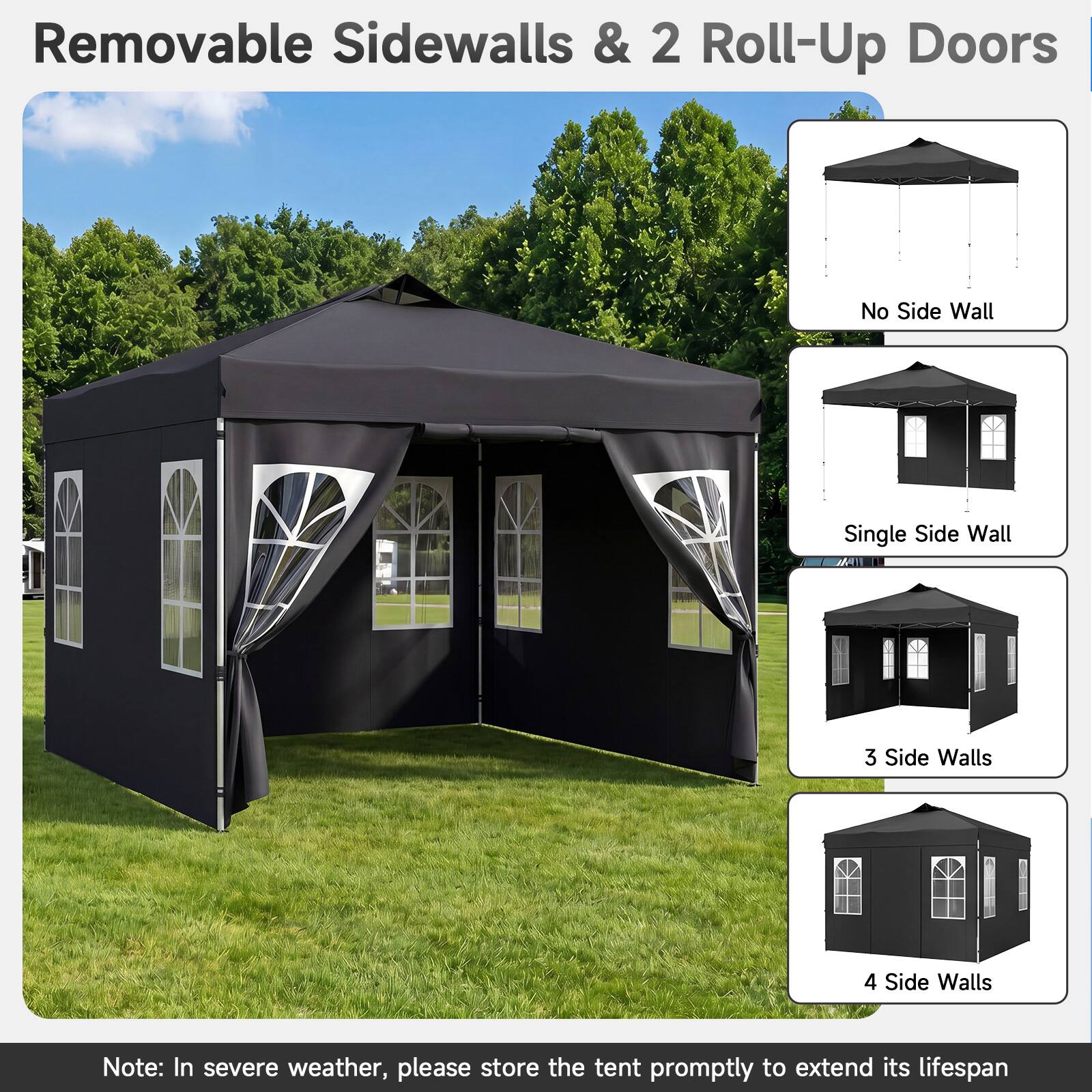 Removable Sidewalls & 2 Roll-Up Doors

No Side Wall
Single Side Wall
3 Side Walls
4 Side Walls

Note: In severe weather, please store the tent promptly to extend its lifespan