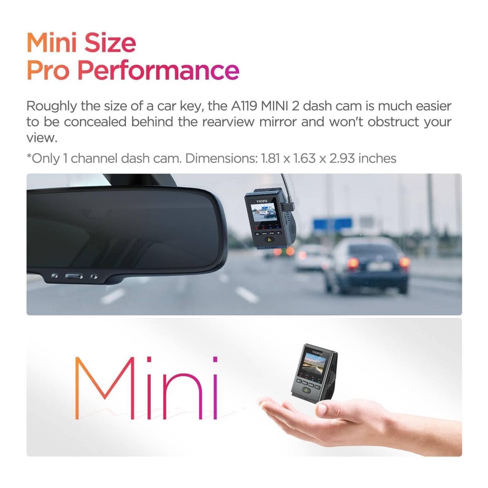 Mini Size Pro Performance

Roughly the size of a car key, the A119 MINI 2 dash cam is much easier to be concealed behind the rearview mirror and won't obstruct your view.

*Only 1 channel dash cam. Dimensions: 1.81 x 1.63 x 2.93 inches