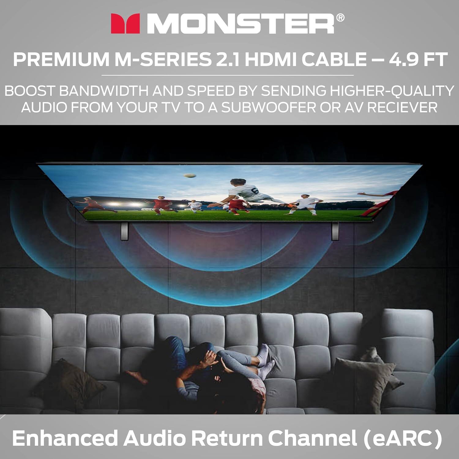 MONSTER PREMIUM M-SERIES 2.1 HDMI CABLE – 4.9 FT
BOOST BANDWIDTH AND SPEED BY SENDING HIGHER-QUALITY AUDIO FROM YOUR TV TO A SUBWOOFER OR AV RECIEVER
Enhanced Audio Return Channel (eARC)