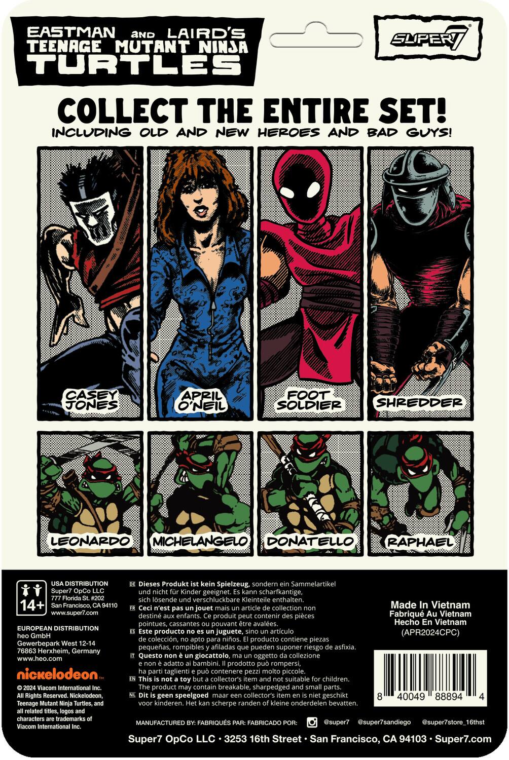 EASTMAN AND LAIRD'S TEENAGE MUTANT NINJA TURTLES COLLECT THE ENTIRE SET! INCLUDING OLD AND NEW HEROES AND BAD GUYS! CASEY JONES APRIL O'NEIL FOOT SOLDIER SHREDDER LEONARDO MICHELANGELO DONATELLO RAPHAEL

DISTRIBUTION
Dieses Produkt kein Spielzeug, sondern Sammelartikel Super7 OpCo und nicht Kinder geeignet. Kann scharfkantige, sich lösende und verschluckbare Kleinteile enthalten, 14+ Francisco, CA94110
Ceci n'est pas un jouet mais un article de collection. Super7 OpCo, pas destiné aux enfants. Contient des pièces pointues, cassantes pouvant être avalées. Fabriqué au Vietnam www.super7.com
Hecho en Vietnam
EUROPEAN DISTRIBUTION
Este producto no es juguete. Sino artículo de colección, apto para niños. Producto contiene piezas pequeñas, rompibles afiladas que pueden suponer riesgo de asfixia. 76863 Herxheim, Germany
Questo giocattolo, oggetto di collezione www.heo.com adatto ai bambini, prodotto può rompersi, nickelodeon

Made in Vietnam