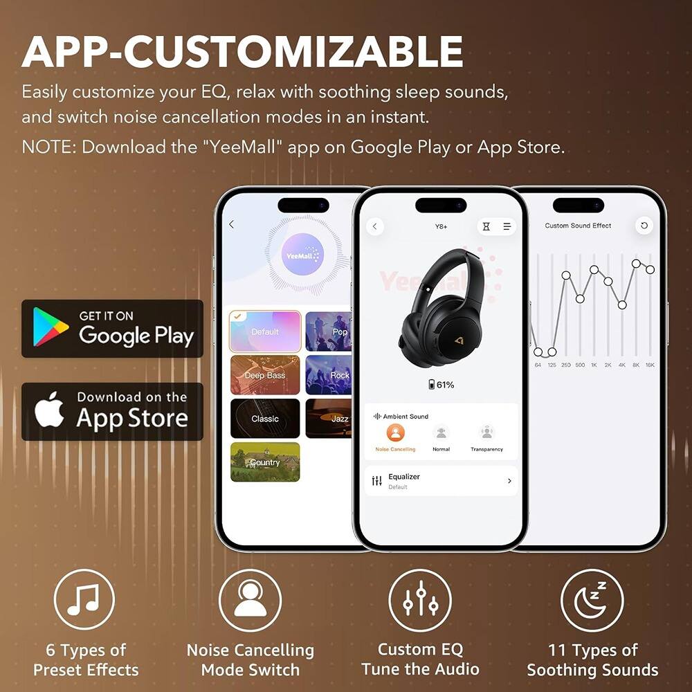 **APP-CUSTOMIZABLE**

Easily customize your EQ, relax with soothing sleep sounds, and switch noise cancellation modes in an instant.

**NOTE:** Download the "YeeMall" app on Google Play or App Store.

- **6 Types of Preset Effects**
  - Default
  - Deep Bass
  - Country
  - Pop
  - Rock
  - Jazz

- **Noise Cancelling Mode Switch**
  - Ambient Sound
  - Noise Cancelling
  - Normal
  - Transparency

- **Custom EQ**
  - Tune the Audio

- **11 Types of Soothing Sounds**

---

**GET IT ON Google Play**

**Download on the App Store**