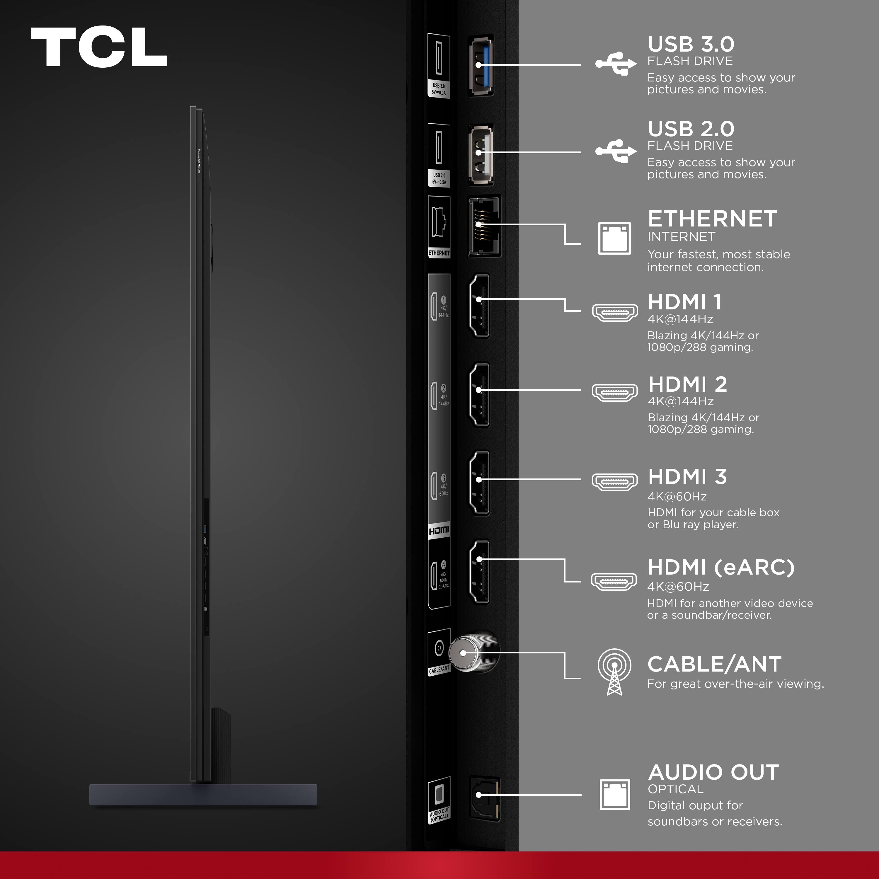 TCL

2020

USB 3.0 FLASH DRIVE
Easy access to show your pictures and movies.

USB 2.0 FLASH DRIVE
Easy access to show your pictures and movies.

ETHERNET
ETHERNET INTERNET
Your fastest, most stable internet connection.

HDMI 1
4K@144Hz
Blazing 4K/144Hz or 1080p/288 gaming.

HDMI 2
4K@144Hz
Blazing 4K/144Hz or 1080p/288 gaming.

HDMI 3
4K@60Hz
HDMI for your cable box or Blu-ray player.

HDMI (eARC)
4K@60Hz
HDMI for another video device or a soundbar/receiver.

CABLE/ANT
For great over-the-air viewing.

AUDIO OUT OPTICAL
Digital output for soundbars or receivers.