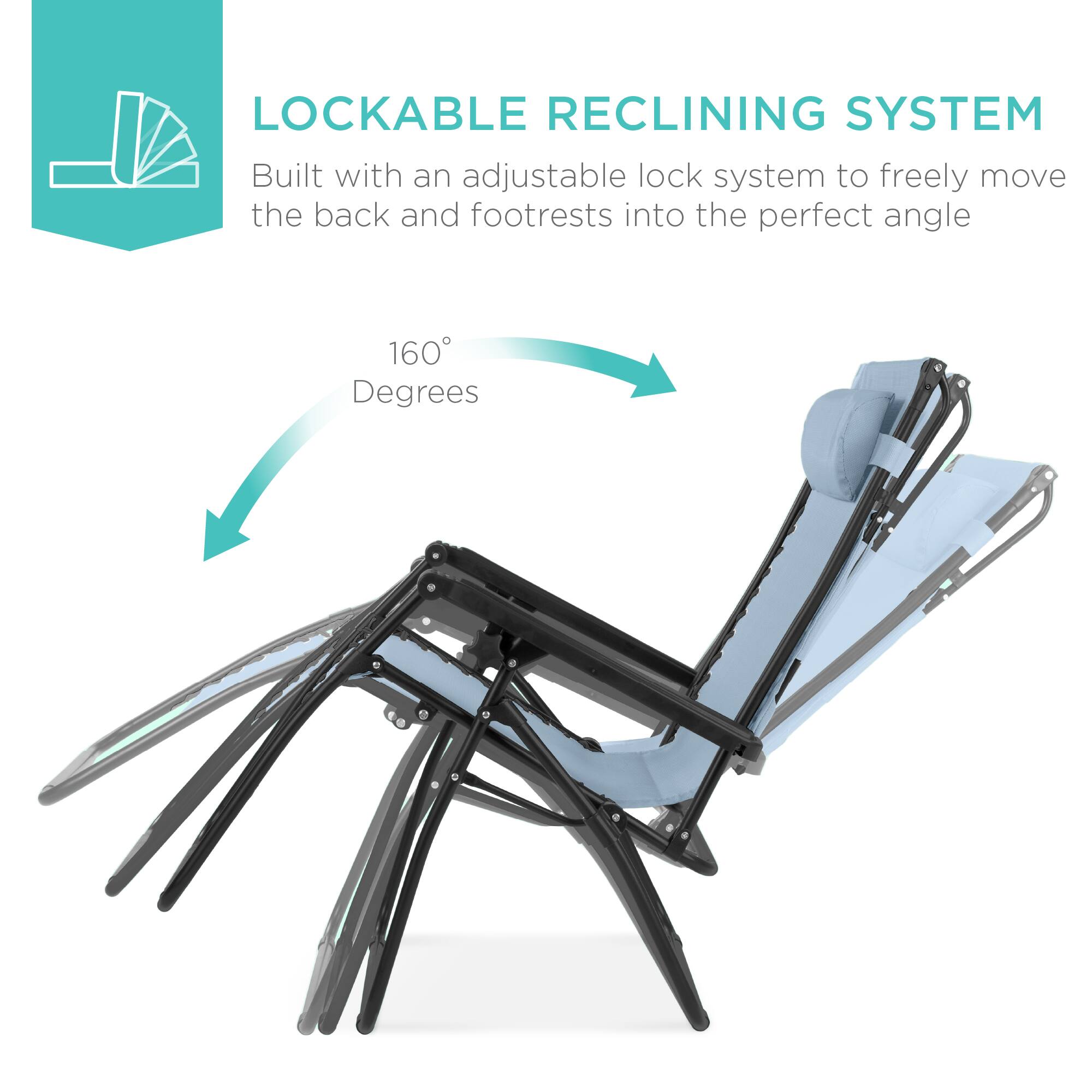 LOCKABLE RECLINING SYSTEM  
Built with an adjustable lock system to freely move the back and footrests into the perfect angle  
160 Degrees