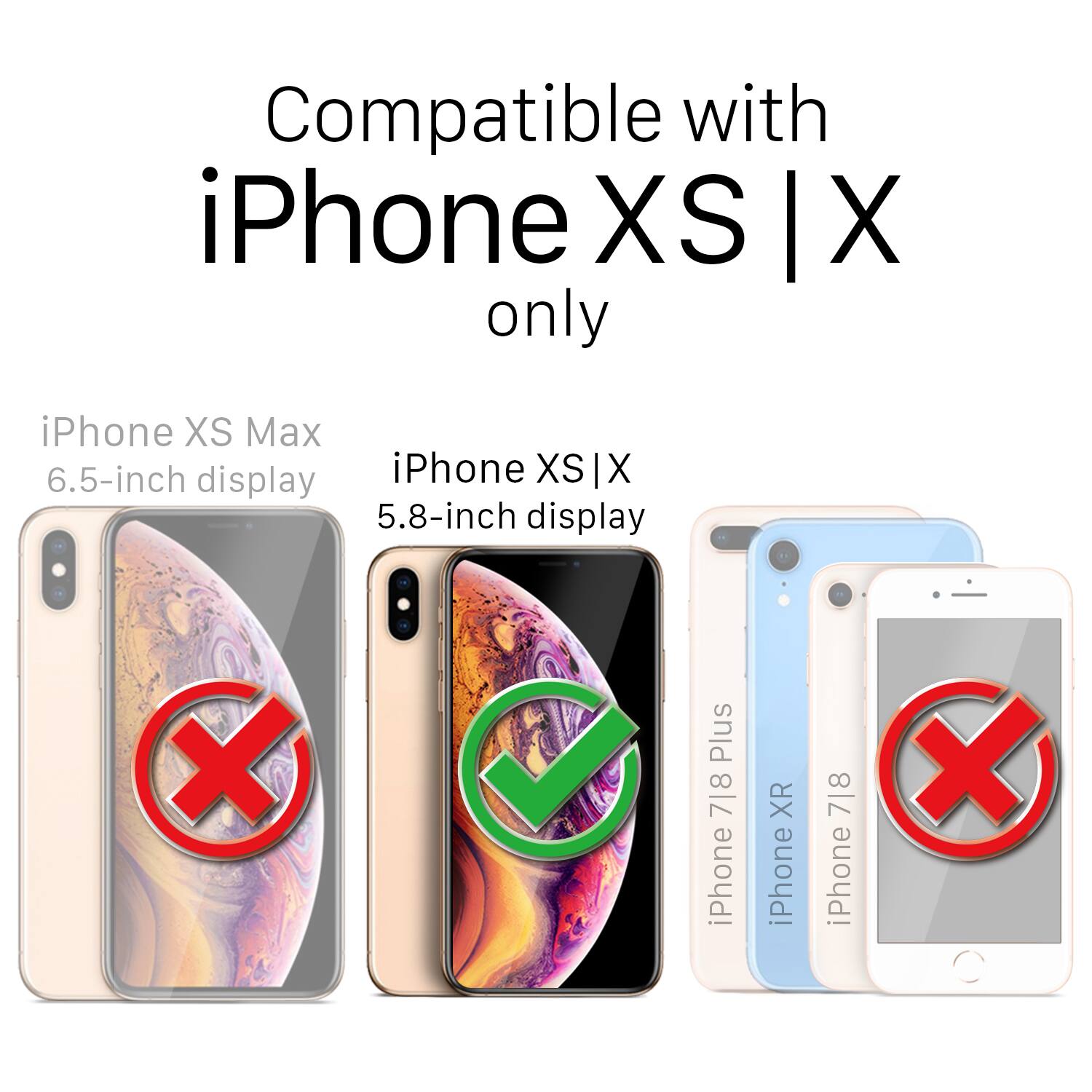 Compatible with iPhone XS | X only

iPhone XS Max 6.5-inch display
iPhone XS | X 5.8-inch display
iPhone XR
iPhone 7|8
iPhone X