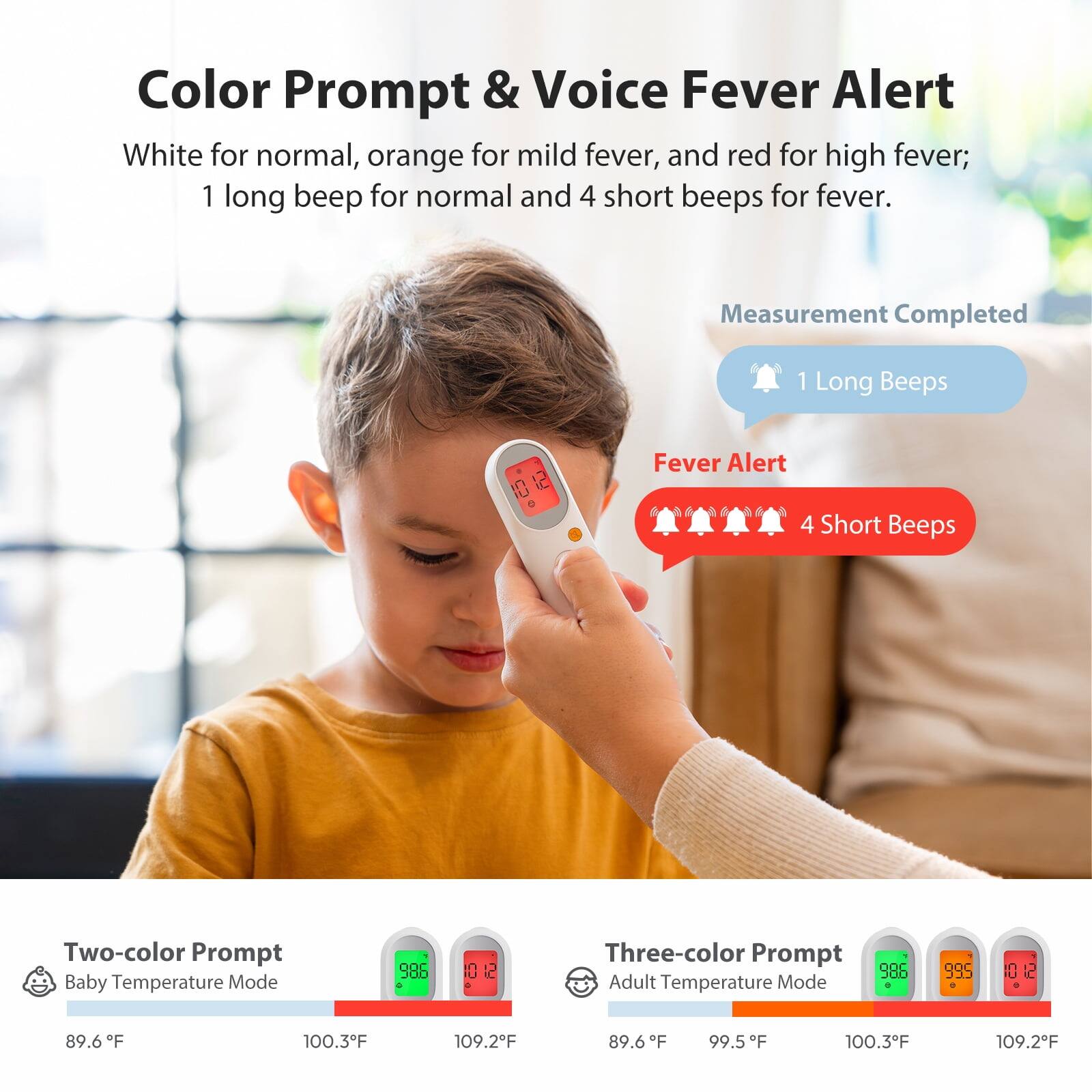 Color Prompt & Voice Fever Alert  
White for normal, orange for mild fever, and red for high fever;  
1 long beep for normal and 4 short beeps for fever.  

Measurement Completed  
1 Long Beeps  

Fever Alert  
4 Short Beeps  

Two-color Prompt Baby Temperature Mode  
89.6°F  
100.3°F  
109.2°F  

Three-color Prompt Adult Temperature Mode  
89.6°F  
99.5°F  
100.3°F  
109.2°F