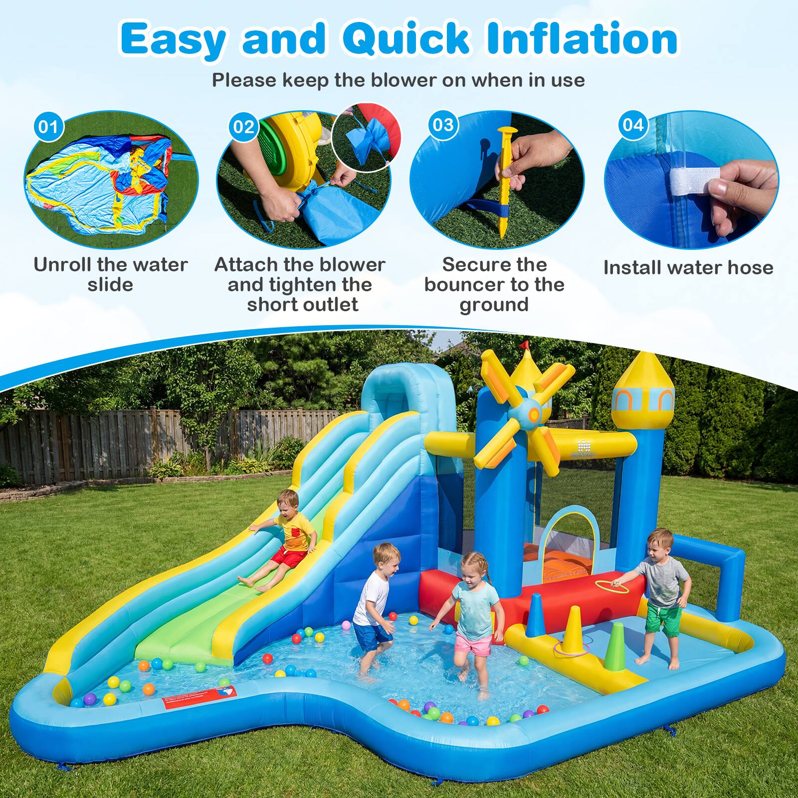 Easy and Quick Inflation  
Please keep the blower on when in use  

01 Unroll the water slide  
02 Attach the blower and tighten the short outlet  
03 Secure the bouncer to the ground  
04 Install water hose