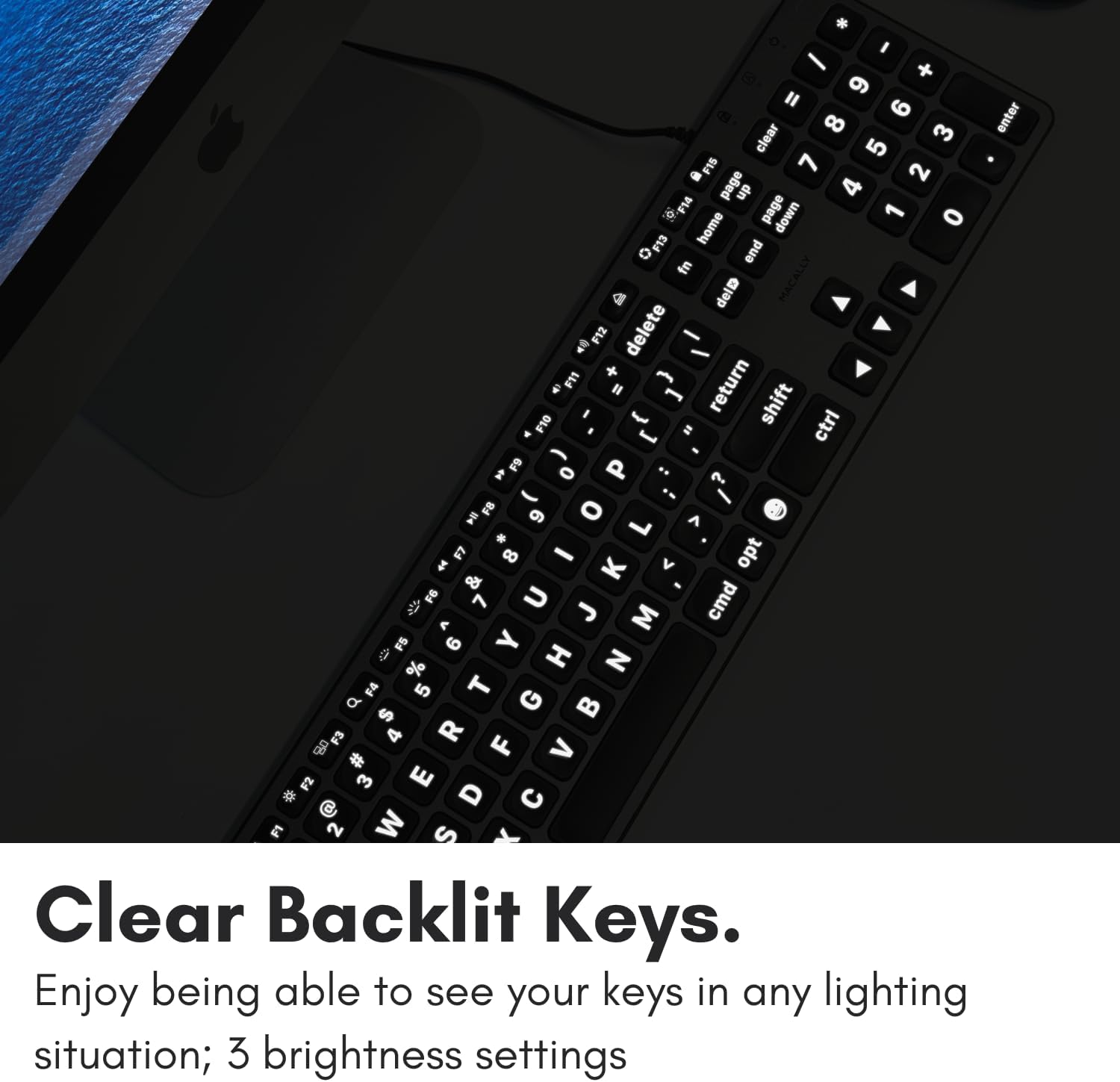 I - 9 " 6 8 3 enter clear 5 F15 7 2 - page dn 4 . F14 page 1 home down 0 O end in delD MACALLY  F12 delete - + - F11 I return 1 shift F10 - ctrl ] = FS P ..  o ? .- -  FB 9 o L A . E 8 - opt   V & F6 7 U cmd  J  < 0 FS 6 Y % H N F4 5 T G d  $ F3 4 R  F > # F2 3 E D  FI 2 W S Clear Backlit Keys. Enjoy being able to see your keys in any lighting situation; 3 brightness settings.