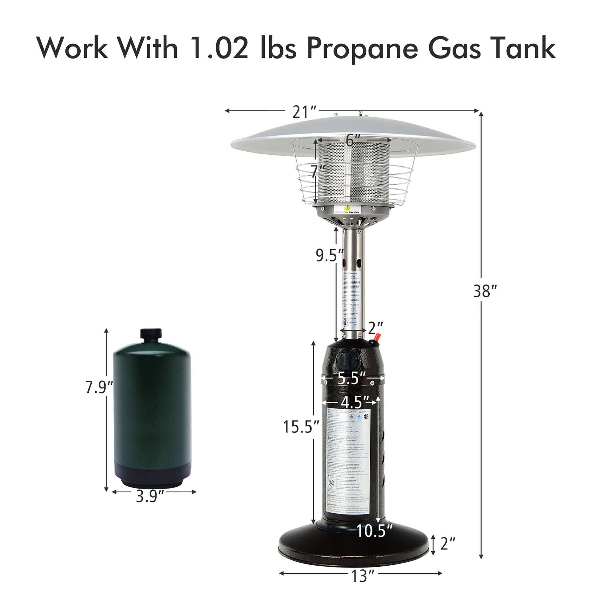 Work With 1.02 lbs Propane Gas Tank

- 21" (diameter of the top)
- 6" (height of the top)
- 9.5" (height of the middle section)
- 38" (total height)
- 2" (diameter of the valve)
- 5.5" (height of the bottom section)
- 4.5" (diameter of the bottom section)
- 10.5" (height of the base)
- 13" (diameter of the base)
- 7.9" (height of the propane tank)
- 3.9" (diameter of the propane tank)
- 15.5" (height of the propane tank)
