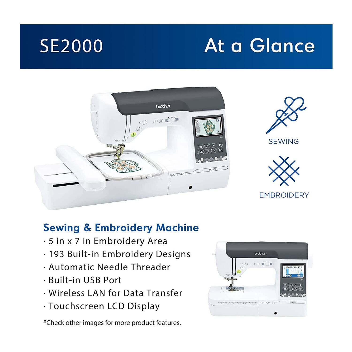 SE2000 At a Glance brother E P 8  - 18  + . . O SEWING  EMBROIDERY Sewing & Embroidery Machine 5 in x 7 in Embroidery Area 193 Built-in Embroidery Designs Automatic Needle Threader Built-in USB Port Wireless LAN for Data Transfer Touchscreen LCD Display *Check other images for more product features.
