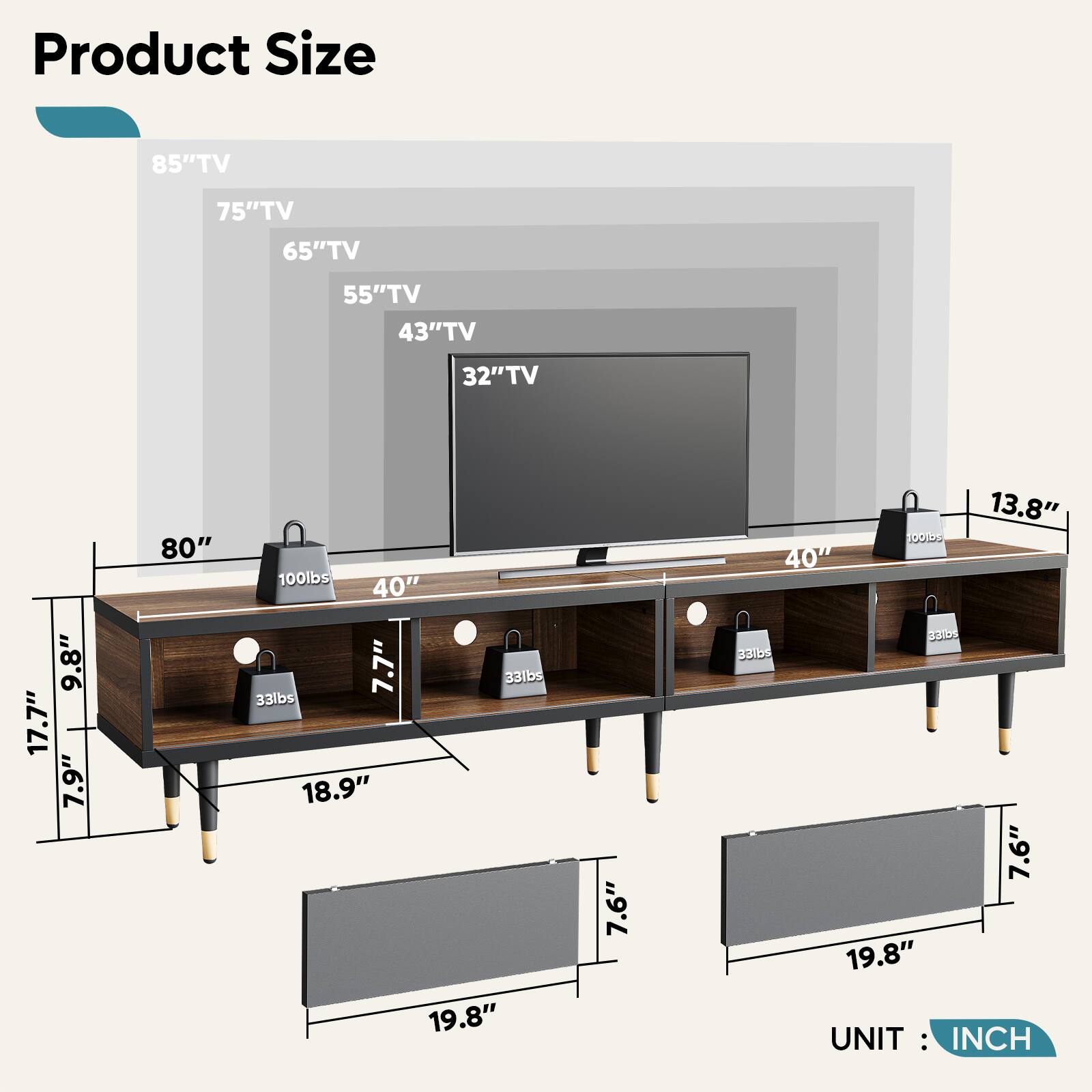 Product Size:
85" TV: 75" TV: 65" TV: 55" TV: 43" TV: 32" TV: 9.8" TV: 17.7" TV: 7.9" TV: 80" TV: 100lbs: 40" TV: 7.7" TV: 33lbs: 33lbs: 18.9" TV: 19.8" TV: 7.6" TV: 13.8" TV: 100lbs: 40" TV: 331bs: 7.6" TV: 19.8" UNIT: INCH