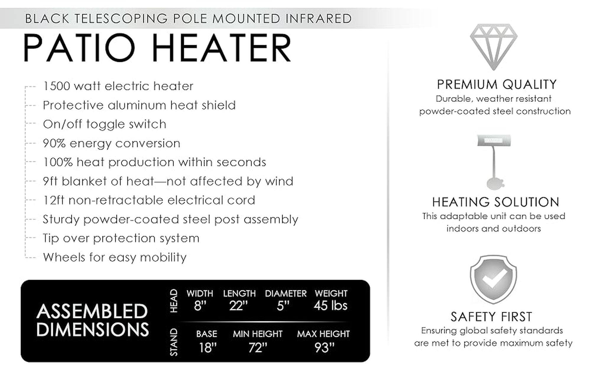 Black Telescoping Pole Mounted Infrared Patio Heater

* 1500 Watt Electric Heater
* Protective Aluminum Heat Shield
* On/Off Toggle Switch
* 90% Energy Conversion
* 100% Heat Production within seconds
* 9ft Blanket of Heat - Not Affected by Wind
* 12ft Non-Retractable Electrical Cord
* Sturdy Powder-Coated Steel Post Assembly
* Tip Over Protection System
* Wheels for Easy Mobility
* Premium Quality
* Durable, Weather-Resistant Powder-Coated Steel Construction
* Heating Solution
* This Adaptable Unit Can Be Used Indoors and Outdoors
* Width: 8"
* Length: 22"
* Diameter: 5"
* Weight: 45 lbs
* Assembled Head: 18"
* Base: 72"
* Max Height: 93"
* Safety First
* Ensuring Global Safety Standards Are Met to Provide Maximum Safety